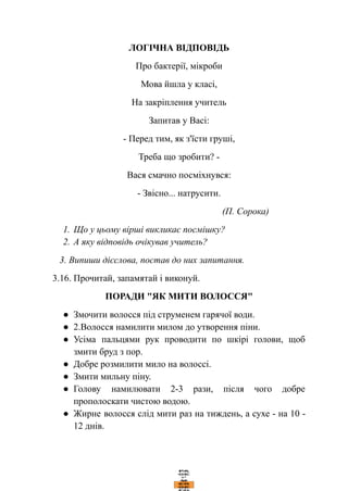 ЛОГІЧНА ВІДПОВІДЬ
Про бактерії, мікроби
Мова йшла у класі,
На закріплення учитель
Запитав у Васі:
- Перед тим, як з'їсти груші,
Треба що зробити? -
Вася смачно посміхнувся:
- Звісно... натрусити.
(П. Сорока)
1. Що у цьому вірші викликає посмішку?
2. А яку відповідь очікував учитель?
3. Випиши дієслова, постав до них запитання.
3.16. Прочитай, запамятай і виконуй.
ПОРАДИ "ЯК МИТИ ВОЛОССЯ"
● Змочити волосся під струменем гарячої води.
● 2.Волосся намилити милом до утворення піни.
● Усіма пальцями рук проводити по шкірі голови, щоб
змити бруд з пор.
● Добре розмилити мило на волоссі.
● Змити мильну піну.
● Голову намилювати 2-3 рази, після чого добре
прополоскати чистою водою.
● Жирне волосся слід мити раз на тиждень, а сухе - на 10 -
12 днів.
 