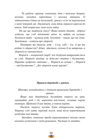 Ти радієш гарному сонячному дню і теплому дощику,
зеленим молодим паросткам і веселим пташам. Із
задоволенням їздиш на велосипеді, граєш у м’яч чи перемагаєш
у комп’ютерній грі. Хвилюєшся, коли йдеш першого вересня до
школи. Тобі неприємно, коли чуєш лайку.
На що ще звертаєш увагу? Якщо важко дихати - відразу
згадуєш, що слід відчинити вікно чи вийти на вулицю.
Хочеться пити – шукаєш воду. Зголоднів – знаєш, що час їсти.
Занедужав – згадуєш про здоров'я.
Повітрям ти дихаєш, воду – п’єш, хліб – їси. А що ти
робиш із здоров’ям? Адже, здається, скільки б не витрачав, а
здоров'я не зменшується.
Здоров'я – неоцінений скарб! Але бездумно витрачати його
не слід. Здоров'я цінніше за будь-які статки і багатства.
Народна мудрість свідчить: „ Здоров'я не купиш”, „Здоров'я
– над багатство”, „Без здоров'я немає щастя”.
Правила боротьби з грипом
Школярі, познайомтесь з деякими правилами боротьби з
грипом.
Якщо вам доводиться доглядати хворого на грип,
захищайте рот і ніс марлевою пов’язкою, склавши марлю
вчетверо. Щоденно її кип’ятіть, а потом періть.
Постіль хворого мусить бути відокремлена ширмою.
Хворому слід мати окремий посуд, який після користування
необхідно кип’ятити.
Звичайно, кожному треба користуватись тільки своєю
носовою хусточкою і своїм рушником. Частіше їх міняйте.
 