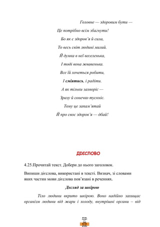Головне — здоровим бути —
Це потрібно всім збагнути!
Бо як є здоров’я й сила,
То весь світ людині милий.
Й думка в неї веселенька,
І тоді вона жвавенька.
Все їй хочеться робити,
І сміятись, і радіти.
А як тільки захворіє —
Зразу й сонечко тускніє.
Тому це запам’ятай
Й про своє здоров’я — дбай!
4.25.Прочитай текст. Добери до нього заголовок.
Випиши дієслова, використані в тексті. Визнач, зі словами
яких частин мови дієслова пов’язані в реченнях.
Догляд за шкірою
Тіло людини вкрито шкірою. Воно надійно захищає
організм людини від жари і холоду, внутрішні органи – від
 