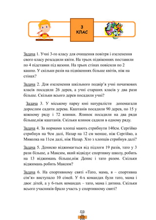Задача 1. Учні 3-го класу для очищення повітря і озеленення
свого класу розсадили квіти. На трьох підвіконнях поставили
по 4 підставки під вазони. На трьох стінах повісили по 2
кашпо. У скільки разів на підвіконнях більше квітів, ніж на
стінах?
Задача 2. Для озеленення шкільного подвір’я учні початкових
класів посадили 26 дерев, а учні старших класів у два рази
більше. Скільки всього дерев посадили учні?
Задача 3. У міському парку юні натуралісти допомагали
дорослим садити дерева. Каштанів посадили 90 дерев, по 15 у
кожному ряду і 72 ялинки. Ялинок посадили на два ряди
більше,ніж каштанів. Скільки ялинок садили в одному ряду.
Задача 4. За нормами хлопці мають стрибнути 140см. Сергійко
стрибнув на 9см далі, Назар на 12 см менше, ніж Сергійко, а
Миколка на 11см далі, ніж Назар. Хто з хлопців стрибнув далі?
Задача 5. Дениско віджимається від підлоги 19 разів, тато у 3
рази більше, а Максим, який відвідує спортивну школу, робить
на 13 віджимань більше,ніж Денис і тато разом. Скільки
віджимань робить Максим?
Задача 6. На спортивному святі «Тато, мама, я – спортивна
сім’я» виступало 10 сімей. У 4-х командах були тато, мама і
двоє дітей, а у 6-тьох командах – тато, мама і дитина. Скільки
всього учасників брало участь у спортивному святі?
 