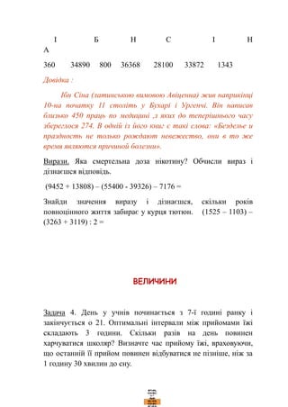 І Б Н С І Н
А
360 34890 800 36368 28100 33872 1343
Довідка :
Ібн Сіна (латинською вимовою Авіценна) жив наприкінці
10-на початку 11 століть у Бухарі і Ургенчі. Він написав
близько 450 праць по медицині ,з яких до теперішнього часу
збереглося 274. В одній із його книг є такі слова: «Безделье и
праздность не только рождают невежество, они в то же
время являются причиной болезни».
Вирази. Яка смертельна доза нікотину? Обчисли вираз і
дізнаєшся відповідь.
(9452 + 13808) – (55400 - 39326) – 7176 =
Знайди значення виразу і дізнаєшся, скільки років
повноцінного життя забирає у курця тютюн. (1525 – 1103) –
(3263 + 3119) : 2 =
Задача 4. День у учнів починається з 7-ї годині ранку і
закінчується о 21. Оптимальні інтервали між прийомами їжі
складають 3 години. Скільки разів на день повинен
харчуватися школяр? Визначте час прийому їжі, враховуючи,
що останній її прийом повинен відбуватися не пізніше, ніж за
1 годину 30 хвилин до сну.
 