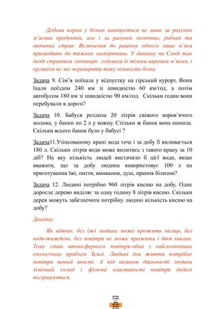 Добова норма у білках виконується не лише за рахунок
м’ясних продуктів, але і за рахунок молочних, рибних та
овочевих страв. Включення до раціону одного лише м’яса
призводить до тяжких захворювань. У давнину на Сході так
іноді стратили злочинців: годували їх тільки вареним м’ясом, і
організм не міг переварити таку кількість білка.
Задача 9. Сім’я поїхала у відпустку на гірський курорт. Вони
їхали поїздом 240 км зі швидкістю 60 км/год, а потім
автобусом 180 км зі швидкістю 90 км/год. Скільки годин вони
перебували в дорозі?
Задача 10. Бабуся розлила 20 літрів свіжого коров’ячого
молока, у банки по 2 л у кожну. Стільки ж банок вона помила.
Скільки всього банок було у бабусі ?
Задача11.Узіпсованому крані вода тече і за добу її виливається
180 л. Скільки літрів води може вилитись з такого крану за 10
діб? На яку кількість людей вистачило б цієї води, якщо
вважати, що за добу людина використовує 100 л на
приготування їжі, пиття, вмивання, душ, прання білизни?
Задача 12. Людині потрібно 960 літрів кисню на добу. Одне
доросле дерево виділяє за одну годину 8 літрів кисню. Скільки
дерев можуть забезпечити потрібну людині кількість кисню на
добу?
Довідка:
Як відомо, без їжі людина може прожити місяць, без
води-тиждень, без повітря не може прожити і двох хвилин.
Тому стан атмосферного повітря-одна з найголовніших
екологічних проблем Землі. Людині для життя потрібне
повітря певної якості. А під впливом діяльності людини
хімічний склад і фізичні властивості повітря дедалі
погіршуються.
 