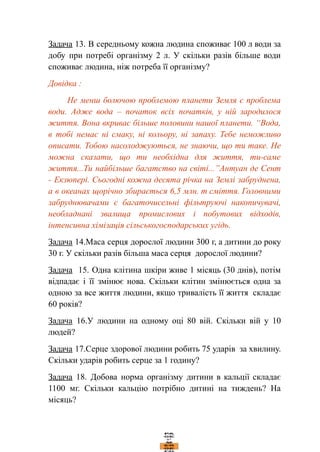 Задача 13. В середньому кожна людина споживає 100 л води за
добу при потребі організму 2 л. У скільки разів більше води
споживає людина, ніж потреба її організму?
Довідка :
Не менш болючою проблемою планети Земля є проблема
води. Адже вода – початок всіх початків, у ній зародилося
життя. Вона вкриває більше половини нашої планети. “Вода,
в тобі немає ні смаку, ні кольору, ні запаху. Тебе неможливо
описати. Тобою насолоджуються, не знаючи, що ти таке. Не
можна сказати, що ти необхідна для життя, ти-саме
життя...Ти найбільше багатство на світі...”Антуан де Сент
- Екзюпері. Сьогодні кожна десята річка на Землі забруднена,
а в океанах щорічно збирається 6,5 млн. т сміття. Головними
забруднювачами є багаточисельні фільтруючі накопичувачі,
необладнані звалища промислових і побутових відходів,
інтенсивна хімізація сільськогосподарських угідь.
Задача 14.Маса серця дорослої людини 300 г, а дитини до року
30 г. У скільки разів більша маса серця дорослої людини?
Задача 15. Одна клітина шкіри живе 1 місяць (30 днів), потім
відпадає і її змінює нова. Скільки клітин змінюється одна за
одною за все життя людини, якщо тривалість її життя складає
60 років?
Задача 16.У людини на одному оці 80 вій. Скільки вій у 10
людей?
Задача 17.Серце здорової людини робить 75 ударів за хвилину.
Скільки ударів робить серце за 1 годину?
Задача 18. Добова норма організму дитини в кальції складає
1100 мг. Скільки кальцію потрібно дитині на тиждень? На
місяць?
 