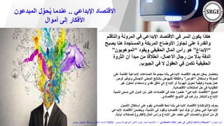 ‫اإلبداعي‬ ‫االقتصاد‬
..
‫المبدعو‬ ‫ل‬ِّ‫حو‬ُ‫ي‬ ‫عندما‬
‫ن‬
‫أموال‬ ‫إلى‬ ‫األفكار‬
‫وال‬ ‫المرونة‬ ‫في‬ ‫اإلبداعي‬ ‫االقتصاد‬ ‫في‬ ‫السر‬ ‫يكون‬ ‫هكذا‬
‫تأقلم‬
‫يص‬ ‫هنا‬ ‫والمستجدة‬ ‫المربكة‬ ‫األوضاع‬ ‫تجاوز‬ ‫على‬ ‫والقدرة‬
‫بح‬
“
‫اإلبداع‬
”
‫ويقود‬ ‫الحقيقي‬ ‫المال‬ ‫رأس‬ ‫هو‬
“
‫الموهوبون‬
”
‫الثروة‬ ‫أن‬ ‫مبدأ‬ ‫من‬ ‫ا‬ً‫ق‬‫انطال‬ ،‫األعمال‬ ‫رجال‬ ‫من‬ ً
‫بدال‬ ‫الدفة‬
‫الجيوب‬ ‫في‬ ‫ال‬ ‫العقول‬ ‫في‬ ‫تكمن‬ ‫الحقيقية‬
.
‫القائ‬ ‫اإلبداعية‬ ‫الصناعات‬ ‫مجموعة‬ ‫بأنه‬ ‫اإلبداعي‬ ‫االقتصاد‬ ‫تعريف‬ ‫يمكن‬ ‫باختصار‬
‫على‬ ‫مة‬
‫واستغالل‬ ‫المعرفة‬
“
‫الفرص‬
”
‫وتوفير‬ ‫اإلجمالي‬ ‫المحلي‬ ‫بالناتج‬ ‫للنهوض‬ ‫والثقافة‬
‫فرص‬
‫غي‬ ‫الحلول‬ ‫واستخدام‬ ‫نقدي‬ ‫تدفق‬ ‫إلى‬ ‫اإلبداع‬ ‫أو‬ ‫الهواية‬ ‫تحويل‬ ‫وكيفية‬ ‫جديدة‬ ‫عمل‬
‫ر‬
‫االقتصادية‬ ‫المشكالت‬ ‫حل‬ ‫في‬ ‫التقليدية‬
.
‫أصبح‬
“
‫اإلبداعي‬ ‫االقتصاد‬
”
‫تس‬ ‫التي‬ ‫الدول‬ ‫من‬ ‫كثير‬ ‫اقتصادات‬ ‫في‬ ‫ا‬ً‫م‬‫ها‬ ‫ا‬ً‫عنصر‬
‫لتنمية‬ ‫عى‬
‫االقتصادي‬ ‫التنويع‬ ‫في‬ ‫وترغب‬ ‫واالبتكار‬ ‫اإلبداع‬
.
‫يعرف‬
(
‫األونكتاد‬
)
‫األص‬ ‫استغالل‬ ‫على‬ ‫يقوم‬ ‫اقتصادي‬ ‫نمط‬ ‫بأنه‬ ‫اإلبداعي‬ ‫االقتصاد‬
‫ول‬
‫اال‬ ‫ويتضمن‬ ،‫التنمية‬ ‫إلى‬ ‫وتقود‬ ‫ا‬ً‫ي‬‫اقتصاد‬ ‫ا‬ ً‫نمو‬ ‫د‬ّ‫ل‬‫تو‬ ‫أن‬ ‫يمكن‬ ‫التي‬ ‫اإلبداعية‬
‫اإلبداعي‬ ‫قتصاد‬
‫المال‬ ‫ورأس‬ ‫اإلبداع‬ ‫على‬ ‫تعتمد‬ ‫التي‬ ‫والخدمات‬ ‫السلع‬ ‫من‬ ‫كل‬
(
‫الفكري‬
)
‫أولية‬ ‫كمدخالت‬
.
‫بعنوان‬ ‫ندوة‬
"
‫االصطناعي‬ ‫الذكاء‬ ‫عصر‬ ‫فى‬ ‫الرقمى‬ ‫واإلعالم‬ ‫الصحافة‬
"
–
‫الموافق‬ ‫االثنين‬ ‫اليوم‬ ‫اخبار‬ ‫أكاديمية‬
5
‫ديسمبر‬
2022
‫حسنين‬ ‫عطيفى‬ ‫ابوالعال‬ ‫الدكتور‬ ‫االستاذ‬
 