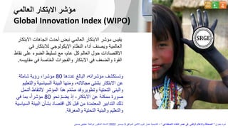 ‫العالمي‬ ‫االبتكار‬ ‫مؤشر‬
Global Innovation Index (WIPO)
‫عددها‬ ‫البالغ‬ ،‫مؤشراته‬ ‫وتستكشف‬
80
‫شاملة‬ ‫رؤية‬ ،‫مؤشرا‬
‫و‬ ‫السياسية‬ ‫البيئة‬ ‫ومنها‬ ،‫مجاالته‬ ‫بشتى‬ ‫االبتكار‬ ‫عن‬
‫التعليم‬
‫اللتق‬ ‫المؤشر‬ ‫هذا‬ ‫م‬ّ‫م‬ُ‫ص‬ ‫وتطويروقد‬ ‫التحتية‬ ‫والبنى‬
‫أشمل‬ ‫اط‬
‫نحو‬ ّ‫م‬‫يض‬ ‫إذ‬ ،‫االبتكار‬ ‫عن‬ ‫ممكنة‬ ‫صورة‬
80
‫في‬ ‫بما‬ ،ً‫ا‬‫مؤشر‬
‫البي‬ ‫بشأن‬ ‫اقتصاد‬ ‫كل‬ ‫قبل‬ ‫من‬ ‫المعتمدة‬ ‫التدابير‬ ‫ذلك‬
‫السياسية‬ ‫ئة‬
‫والمعرفة‬ ‫التحتية‬ ‫والبنية‬ ‫والتعليم‬
.
‫االب‬ ‫اتجاهات‬ ‫أحدث‬ ‫نبض‬ ‫العالمي‬ ‫االبتكار‬ ‫مؤشر‬ ‫يقيس‬
‫تكار‬
‫في‬ ‫لالبتكار‬ ‫اإليكولوجي‬ ‫النظام‬ ‫أداء‬ ‫ويصنف‬ ‫العالمية‬
‫على‬ ‫الضوء‬ ‫تسليط‬ ‫مع‬ ،‫عام‬ ‫كل‬ ‫العالم‬ ‫حول‬ ‫االقتصادات‬
‫نقاط‬
‫مق‬ ‫في‬ ‫الخاصة‬ ‫والفجوات‬ ‫االبتكار‬ ‫في‬ ‫والضعف‬ ‫القوة‬
‫اييسه‬
.
‫بعنوان‬ ‫ندوة‬
"
‫االصطناعي‬ ‫الذكاء‬ ‫عصر‬ ‫فى‬ ‫الرقمى‬ ‫واإلعالم‬ ‫الصحافة‬
"
–
‫الموافق‬ ‫االثنين‬ ‫اليوم‬ ‫اخبار‬ ‫أكاديمية‬
5
‫ديسمبر‬
2022
‫حسنين‬ ‫عطيفى‬ ‫ابوالعال‬ ‫الدكتور‬ ‫االستاذ‬
 