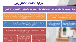 ‫االلكتروني‬ ‫االعالم‬ ‫مزايا‬
‫والتصوي‬ ‫والفيديو‬ ‫الصوت‬ ‫مثل‬ ،‫الوسائط‬ ‫من‬ ‫متنوعة‬ ‫مجموعة‬ ‫يوفر‬
‫الرقمي‬ ‫ر‬
.
•
‫الن‬ ‫أو‬ ‫الليل‬ ‫من‬ ‫وقت‬ ‫أي‬ ‫في‬ ‫متابعته‬ ‫فيمكن‬ ،‫الوقت‬ ‫مدار‬ ‫على‬ ‫متوفر‬
‫مع‬ ، ‫هار‬
‫للصحف‬ ‫أو‬ ‫للجمهور‬ ‫سواء‬ ‫المعلومات‬ ‫وقاعدة‬ ‫األرشيف‬ ‫على‬ ‫االطالع‬ ‫إتاحة‬
‫يين‬
‫للباحثين‬ ‫أو‬
.
•
‫وإت‬ ‫والمواقع‬ ‫المعلومات‬ ‫لمصادر‬ ‫الوصول‬ ‫وسهولة‬ ‫المحتوى‬ ‫وشمول‬ ‫تنوع‬
‫احة‬
‫اللغات‬ ‫وبكل‬ ‫المتعددة‬ ‫الثقافات‬ ‫على‬ ‫االطالع‬
.
•
‫ثابت‬ ‫مواعيد‬ ‫له‬ ‫ليس‬ ‫فالتحديث‬ ،‫اليوم‬ ‫مدار‬ ‫على‬ ‫التحديث‬ ‫استمرارية‬
ً‫ا‬‫نظر‬ ،‫ة‬
‫باستمرار‬ ‫لتجدده‬
.
•
‫ووصولها‬ ‫المعلومات‬ ‫انتشار‬ ‫سرعة‬
‫في‬ ‫ودولي‬ ‫محلي‬ ‫واسع‬ ‫جمهور‬ ‫إلى‬
‫العاج‬ ‫األخبار‬ ‫نشر‬ ‫مع‬ ، ‫قصير‬ ‫وقت‬
‫لة‬
ٍ‫ثوان‬ ‫خالل‬
.
•
‫الجمهور‬ ‫اتجاهات‬ ‫قياس‬ ‫سهولة‬
‫ومب‬ ‫أفضل‬ ‫تواصل‬ ‫وتحقيق‬ ‫وآراءهم‬
‫اشر‬
‫ال‬ ‫ومستقبل‬ ‫باالتصال‬ ‫القائم‬ ‫بين‬
‫رسالة‬
‫االستطالعات‬ ‫عمل‬ ‫وسهولة‬
‫واإلحصاءات‬
(
‫الصدى‬ ‫رجع‬ ‫عملية‬
.)
•
‫لل‬ ‫أتاح‬ ‫حيث‬ ‫بالتفاعلية‬ ‫يتميز‬
‫جمهور‬
‫عدم‬ ‫أو‬ ‫اإلعجاب‬ ‫عن‬ ‫للتعبير‬ ‫أدوات‬
‫ا‬ ‫وإتاحة‬ ‫التعليقات‬ ‫وكتابة‬ ،‫الرضا‬
‫لنقاش‬
‫الفوري‬
.
•
‫وعلى‬ ‫الصحافة‬ ‫على‬ ‫الحكومات‬ ‫قيود‬ ‫من‬ ‫التحرر‬
‫تراخيص‬ ‫إجراء‬ ‫يتطلب‬ ‫فال‬ ، ‫النشر‬
.
•
‫يتطل‬ ‫فال‬ ،‫والمال‬ ‫الوقت‬ ‫يوفر‬
‫ب‬
‫وال‬ ‫وتوزيع‬ ‫ومطابع‬ ‫مباني‬ ‫النشر‬
‫كما‬ ‫إنتاج‬ ‫مراحل‬ ‫عبر‬ ‫المرور‬
‫الورقة‬ ‫الصحافة‬
.
•
‫للجماهير‬ ‫أفضل‬ ‫فرص‬ ‫وفرت‬
‫األشخ‬ ‫يتحكم‬ ‫حيث‬ ،‫المتخصصة‬
‫اص‬
‫يفض‬ ‫التي‬ ‫الخيارات‬ ‫ضبط‬ ‫في‬
‫من‬ ‫لها‬
‫األخبار‬ ‫نوعيات‬
.
 