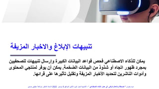 ‫تنبيهات‬ ‫وإرسال‬ ‫الكبيرة‬ ‫البيانات‬ ‫قواعد‬ ‫فحص‬ ‫االصطناعي‬ ‫للذكاء‬ ‫يمكن‬
‫ل‬
‫لصحفيين‬
‫الضخمة‬ ‫البيانات‬ ‫من‬ ‫شذوذ‬ ‫أو‬ ‫اتجاه‬ ‫ظهور‬ ‫بمجرد‬
.
‫المح‬ ‫لمنتجي‬ ‫يوفر‬ ‫أن‬ ‫يمكن‬
‫توى‬
‫قرائها‬ ‫على‬ ‫تأثيرها‬ ‫وتقليل‬ ‫المزيفة‬ ‫األخبار‬ ‫لتحديد‬ ‫الناشرين‬ ‫وأدوات‬
.
‫المزيفة‬ ‫واالخبار‬ ‫اإلبالغ‬ ‫تنبيهات‬
‫بعنوان‬ ‫ندوة‬
"
‫االصطناعي‬ ‫الذكاء‬ ‫عصر‬ ‫فى‬ ‫الرقمى‬ ‫واإلعالم‬ ‫الصحافة‬
"
–
‫الموافق‬ ‫االثنين‬ ‫اليوم‬ ‫اخبار‬ ‫أكاديمية‬
5
‫ديسمبر‬
2022
‫حسنين‬ ‫عطيفى‬ ‫ابوالعال‬ ‫الدكتور‬ ‫االستاذ‬
 