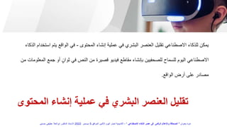 ‫المحتوى‬ ‫إنشاء‬ ‫عملية‬ ‫في‬ ‫البشري‬ ‫العنصر‬ ‫تقليل‬
‫المحتوى‬ ‫إنشاء‬ ‫عملية‬ ‫في‬ ‫البشري‬ ‫العنصر‬ ‫تقليل‬ ‫االصطناعي‬ ‫للذكاء‬ ‫يمكن‬
-
‫يت‬ ‫الواقع‬ ‫في‬
‫الذكاء‬ ‫استخدام‬ ‫م‬
‫ج‬ ‫أو‬ ٍ‫ثوان‬ ‫في‬ ‫النص‬ ‫من‬ ‫قصيرة‬ ‫فيديو‬ ‫مقاطع‬ ‫بإنشاء‬ ‫للصحفيين‬ ‫للسماح‬ ‫اليوم‬ ‫االصطناعي‬
‫من‬ ‫المعلومات‬ ‫مع‬
‫الواقع‬ ‫أرض‬ ‫على‬ ‫مصادر‬
.
‫بعنوان‬ ‫ندوة‬
"
‫االصطناعي‬ ‫الذكاء‬ ‫عصر‬ ‫فى‬ ‫الرقمى‬ ‫واإلعالم‬ ‫الصحافة‬
"
–
‫الموافق‬ ‫االثنين‬ ‫اليوم‬ ‫اخبار‬ ‫أكاديمية‬
5
‫ديسمبر‬
2022
‫حسنين‬ ‫عطيفى‬ ‫ابوالعال‬ ‫الدكتور‬ ‫االستاذ‬
 