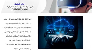 ‫البيانات‬ ‫توافر‬
" ‫إلى‬ ‫تحتاج‬ ‫قد‬ ، ‫ًا‬‫د‬‫جي‬ ‫العميق‬ ‫التعلم‬ ‫يعمل‬ ‫لكي‬
‫البيانات‬ ‫نقاط‬ ‫من‬ ‫الماليين‬
."
1
‫تك‬ ‫عندما‬ ‫أفضل‬ ‫بشكل‬ ‫اآللي‬ ‫التعلم‬ ‫يعمل‬
‫هناك‬ ‫ون‬
‫و‬ ‫منها‬ ‫والتعلم‬ ‫األنماط‬ ‫اللتقاط‬ ‫كافية‬ ‫بيانات‬
‫تحسين‬
‫لذلك‬ ‫ا‬ً‫ق‬‫وف‬ ‫النظام‬
.
‫مقار‬ ‫للبشر‬ ‫يمكن‬ ‫بينما‬
‫التجارب‬ ‫نة‬
‫الت‬ ‫من‬ ‫قليل‬ ‫عدد‬ ‫خالل‬ ‫من‬ ‫المثالية‬ ‫واالستجابة‬
‫جارب‬
‫ك‬ ‫كميات‬ ‫االصطناعي‬ ‫الذكاء‬ ‫يتطلب‬ ، ‫المماثلة‬
‫بيرة‬
‫عليه‬ ‫تكون‬ ‫أن‬ ‫يجب‬ ‫ما‬ ‫لمعرفة‬ ‫البيانات‬ ‫من‬
‫الصحيحة‬ ‫االستجابة‬
.
، ‫البيانات‬ ‫توافر‬ ‫بدون‬
‫تكون‬
‫محدودة‬ ‫االصطناعي‬ ‫الذكاء‬ ‫قدرة‬
.
 