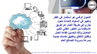 ‫الف‬ ‫في‬ ‫استثمار‬ ‫هو‬ ‫الرقمي‬ ‫التحول‬
‫كر‬
‫تحول‬ ‫إلحداث‬ ‫السلوك‬ ‫في‬ ‫وتغيير‬
‫طريق‬ ‫عن‬ ‫العمل‬ ‫طريقة‬ ‫في‬ ‫جذري‬
‫الكب‬ ‫التقني‬ ‫التطور‬ ‫من‬ ‫االستفادة‬
‫ير‬
‫العمل‬ ‫كفاءة‬ ‫لتحسين‬ ‫وذلك‬ ‫الحاصل‬
‫جد‬ ‫خدمات‬ ‫وتطبيق‬ ‫اإلنفاق‬ ‫وتقليل‬
‫يدة‬
‫العام‬ ‫للصالح‬ ‫ومرونة‬ ‫بسرعة‬
‫بعنوان‬ ‫ندوة‬
"
‫االصطناعي‬ ‫الذكاء‬ ‫عصر‬ ‫فى‬ ‫الرقمى‬ ‫واإلعالم‬ ‫الصحافة‬
"
–
‫الموافق‬ ‫االثنين‬ ‫اليوم‬ ‫اخبار‬ ‫أكاديمية‬
5
‫ديسمبر‬
2022
‫حسنين‬ ‫عطيفى‬ ‫ابوالعال‬ ‫الدكتور‬ ‫االستاذ‬
 