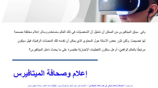 ‫الميتافيرس‬ ‫وصحافة‬ ‫إعالم‬
‫وسائل‬ ‫ستستخدم‬ ‫العالم‬ ‫ذلك‬ ‫في‬ ‫ّات‬‫ي‬‫الشخص‬ ّ‫أن‬ ‫ّل‬‫ي‬‫نتخ‬ ‫أن‬ ‫الممكن‬ ‫من‬ ‫الميتافيرس‬ ‫سياق‬ ‫وفي‬
‫مصممة‬ ‫مختلفة‬ ‫إعالم‬
‫ا‬ً‫ص‬‫خصي‬ ‫لها‬
.
ّ‫ي‬‫الرقم‬ ‫ات‬ّ‫ص‬‫المن‬ ‫تلك‬ ‫تقدمه‬ ‫أن‬ ‫يمكن‬ ‫الذي‬ ‫المحتوى‬ ‫حول‬ ‫األسئلة‬ ‫بعض‬ ‫تثور‬ ‫ولكن‬
‫سيكون‬ ‫فهل‬ ،‫ة‬
‫الميتاف‬ ‫داخل‬ ‫يحدث‬ ‫ما‬ ‫على‬ ‫مقتصرة‬ ‫ّة‬‫ي‬‫اإلخبار‬ ‫التغطيات‬ ‫ستكون‬ ‫هل‬ ‫أم‬ ،ّ‫ي‬‫الواقع‬ ‫بالعالم‬ ‫ا‬ً‫ط‬‫مرتب‬
‫يرس؟‬
‫بعنوان‬ ‫ندوة‬
"
‫االصطناعي‬ ‫الذكاء‬ ‫عصر‬ ‫فى‬ ‫الرقمى‬ ‫واإلعالم‬ ‫الصحافة‬
"
–
‫الموافق‬ ‫االثنين‬ ‫اليوم‬ ‫اخبار‬ ‫أكاديمية‬
5
‫ديسمبر‬
2022
‫حسنين‬ ‫عطيفى‬ ‫ابوالعال‬ ‫الدكتور‬ ‫االستاذ‬
 