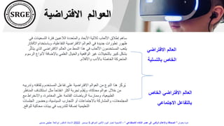 ‫الخاص‬ ‫االفتراضي‬ ‫العالم‬
‫االجتماعي‬ ‫بالتفاعل‬
‫التسعي‬ ‫فترة‬ ‫الالعبين‬ ‫والمتعددة‬ ‫األبعاد‬ ‫ثالثية‬ ‫األلعاب‬ ‫إطالق‬ ‫ساهم‬
‫في‬ ‫نات‬
‫ا‬ ‫وباستخدام‬ ،‫التفاعلية‬ ‫االفتراضية‬ ‫العوالم‬ ‫في‬ ‫جديدة‬ ‫تطورات‬ ‫ظهور‬
‫ألفاتار‬
‫ي‬ ‫الذي‬ ‫االفتراضي‬ ‫العالم‬ ‫من‬ ‫النمط‬ ‫هذا‬ ‫في‬ ‫األلعاب‬ ‫المستخدمون‬ ‫يلعب‬
‫ر‬َّ‫ث‬‫تأ‬
‫أل‬ ‫باإلضافة‬ ‫العلمي‬ ‫والخيال‬ ‫الواقعية‬ ‫غير‬ ‫بالتخيالت‬ ‫كبير‬ ‫بشكل‬
‫الرسوم‬ ‫نواع‬
‫واألفالم‬ ‫باألدب‬ ‫ة‬َّ‫ص‬‫الخا‬ ‫المتحركة‬
.
‫و‬ ‫وثقافته‬ ‫المستخدم‬ ‫تفاعل‬ ‫على‬ ‫االفتراضية‬ ‫العوالم‬ ‫من‬ ‫النوع‬ ‫هذا‬ ‫ز‬ِّّ‫ك‬‫ُر‬‫ي‬
‫تدريبه‬
‫المناظر‬ ‫استكشاف‬ ‫مثل‬ ً‫ا‬‫انفتاح‬ ‫أكثر‬ ‫تجربة‬ ‫ِّم‬ّ‫د‬‫ُق‬‫ي‬‫و‬ ،‫محاكاة‬ ‫عوالم‬ ‫خالل‬ ‫من‬
‫مع‬ ‫واالنخراط‬ ،‫المغامرة‬ ‫على‬ ‫القائمة‬ ‫الرياضات‬ ‫وممارسة‬ ،‫الطبيعية‬
‫الجلسات‬ ‫وحضور‬ ،‫السياسية‬ ‫التجارب‬ ‫أو‬ ‫باالجتماعات‬ ‫والمشاركة‬ ،‫المجتمعات‬
‫للواقع‬ ‫محاكية‬ ‫بيئات‬ ‫في‬ ‫للتدريب‬ ‫إضافة‬ ‫التعليمية‬
.
‫االفتراضية‬ ‫العوالم‬
‫االفتراضي‬ ‫العالم‬
‫بالتسلية‬ ‫الخاص‬
‫بعنوان‬ ‫ندوة‬
"
‫االصطناعي‬ ‫الذكاء‬ ‫عصر‬ ‫فى‬ ‫الرقمى‬ ‫واإلعالم‬ ‫الصحافة‬
"
–
‫الموافق‬ ‫االثنين‬ ‫اليوم‬ ‫اخبار‬ ‫أكاديمية‬
5
‫ديسمبر‬
2022
‫حسنين‬ ‫عطيفى‬ ‫ابوالعال‬ ‫الدكتور‬ ‫االستاذ‬
 