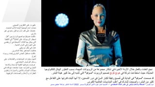 ‫الهائ‬ ‫ر‬ ّ‫التطو‬ ‫بسبب‬ ،‫المهمة‬ ‫الروبوتات‬ ‫من‬ ‫مجموعة‬ ‫ابتكار‬ ‫في‬ ‫األخيرة‬ ‫اآلونة‬ ‫خالل‬ ‫بالفعل‬ ‫العلماء‬ ‫نجح‬
‫للتكنولوجيا‬ ‫ل‬
‫في‬ ‫شركة‬ ‫استطاعت‬ ‫حيث‬ ،‫الحديثة‬
‫كونغ‬ ‫هونغ‬
‫الروبوت‬ ‫تصميم‬
"
‫صوفيا‬
"
‫كبير‬ ّ‫د‬‫ح‬ ‫إلى‬ ‫شبه‬ُ‫ت‬ ‫التي‬
‫البشر‬ ‫هيئة‬
.
‫صممت‬ ‫قد‬
"
‫صوفيا‬
"
‫ق‬ ‫أثبتت‬ ‫أنها‬ ‫إال‬ ،‫سنين‬ُ‫م‬‫ال‬ ‫دور‬ ‫في‬ ّ‫السن‬ ‫لكبار‬ ‫رفيقة‬ ‫صبح‬ُ‫ت‬ ‫كي‬ ‫البداية‬ ‫في‬
‫مع‬ ‫التفاعل‬ ‫على‬ ‫درتها‬
‫الكبرى‬ ‫العالمية‬ ‫المناسبات‬ ‫أغلب‬ ‫في‬ ‫شارك‬ُ‫ت‬ ‫وأصبحت‬ ،‫البشر‬ ‫من‬ ‫كثير‬
.
‫الصيني‬ ‫التلفزيون‬ ‫على‬ ‫ظهرت‬
.
‫المتحدة‬ ‫لألمم‬ ‫العامة‬ ‫الجمعية‬ ‫أمام‬ ‫تحدثت‬
.
‫غير‬ ‫سعودي‬ ‫مواطن‬ ‫أول‬ ‫لقب‬ ‫على‬ ‫حصلت‬
‫بشري‬
.
‫بين‬ ‫تتراوح‬ ‫مواضيع‬ ‫صوفيا‬ ‫ناقشت‬
"
‫هل‬
‫العالم؟‬ ‫على‬ ‫الروبوتات‬ ‫تسيطر‬
"
‫ال‬ ‫إلى‬
‫كيفية‬
‫يق‬ ‫أن‬ ‫االصطناعي‬ ‫للذكاء‬ ‫بها‬ ‫يمكن‬ ‫التي‬
‫ضي‬
‫النامية‬ ‫الدول‬ ‫في‬ ‫الجوع‬ ‫على‬
.
‫موسيقي‬ ‫حفل‬ ‫في‬ ‫غنت‬
.
‫الماندرين‬ ‫بلغة‬ ‫الجماهير‬ ‫خاطبت‬
.
‫البشري‬ ‫الجنس‬ ‫مستقبل‬ ‫ناقشت‬
(
‫ر‬ ‫ضد‬
‫وبوت‬
‫آخر‬
.)
‫ع‬ ‫والتفاعالت‬ ‫المشاهدات‬ ‫مليارات‬ ‫أنتجت‬
‫لى‬
‫االجتماعي‬ ‫التواصل‬ ‫وسائل‬
.
‫وذكاء‬ ‫الواسعة‬ ‫التقنية‬ ‫معرفتها‬ ‫عرضت‬
‫ها‬
‫قادة‬ ‫مع‬ ‫اجتمعت‬ ‫حيث‬ ،‫المتزايد‬ ‫التجاري‬
‫في‬
‫وتط‬ ‫والسيارات‬ ‫والتأمين‬ ‫البنوك‬ ‫مجاالت‬
‫وير‬
‫الترفيهي‬ ‫والصناعات‬ ‫واإلعالم‬ ‫العقارات‬
‫ة‬
.
‫بعنوان‬ ‫ندوة‬
"
‫االصطناعي‬ ‫الذكاء‬ ‫عصر‬ ‫فى‬ ‫الرقمى‬ ‫واإلعالم‬ ‫الصحافة‬
"
–
‫الموافق‬ ‫االثنين‬ ‫اليوم‬ ‫اخبار‬ ‫أكاديمية‬
5
‫ديسمبر‬
2022
‫حسنين‬ ‫عطيفى‬ ‫ابوالعال‬ ‫الدكتور‬ ‫االستاذ‬
 