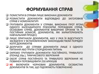 ФОРМУВАННЯ СПРАВ
 ПОМІСТИТИ В СПРАВИ ЛИШЕ ВИКОНАНІ ДОКУМЕНТИ
 РОЗМІСТИТИ ДОКУМЕНТИ ВІДПОВІДНО ДО ЗАГОЛОВКІВ
СПРАВ У НОМЕНКЛАТУРІ
 ГРУПУВАТИ ДОКУМЕНТИ У СПРАВИ, ВИКОНАНІ ПРОТ ЯГОМ
ОДНОГО КАЛЕНДАРНОГО РОКУ(КРІМ ПЕРЕХІДНИХ СПРАВ,
ОСОБОВИХ СПРАВ, ДОКУМЕНТІВ ВИБОРНИХ ОРГАНІВ ТА ЇХ
ПОСТІЙНИХ КОМІСІЙ, ДОКУМЕНТІВ, ЯКІ ХАРАКТЕРИЗУЮТЬ
НАВЧАЛЬНИЙ ПРОЦЕС)
 ЛИШЕ ОРИГІНАЛИ ДОКУМЕНТІВ, АБО У РАЗІ ЇХ ВІДСУТНОСТІ
ЗАСВІДЧЕНІ У ВСТАНОВЛЕНОМУ ЗАКОНОДАВСТВОМ ПОРЯДКУ
КОПІЇ ДОКУМЕНТІВ
 ДОЛУЧАТИ ДО СПРАВИ ДОКУМЕНТИ ЛИШЕ З ОДНОГО
ПИТАННЯ АБО ГРУПИ СПОРІДНЕНИХ ПИТАНЬ
 ОКРЕМО ГРУПУВАТИ ДОКУМЕНТИ ПОСТІЙНОГО, ТРИВАЛОГО
(ПОНАД 10р.), ТИМЧАСОВОГО ЗБЕРІГАННЯ
 ОБСЯГ СПРАВ ПОСТІЙНОГО ТА ТРИВАЛОГО ЗБЕРІГАННЯ НЕ
ПОВИНЕН ПЕРЕВИЩУВАТИ 250 АРКУШІВ
 НЕ ВКЛЮЧАТИ ЧОРНОВИХ ДОКУМЕНТІВ, ОСОБИСТИХ
ДОКУМЕНТІВ ТА ТИХ, ЩО ПІДЛЯГАЮТЬ ПОВЕРНЕННЮ
 