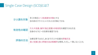 Single Case Design (SCD)とは？
5
少人数を対象
多くの場合１〜3名程度を対象とする
目の前のクライエントその人を対象とできる
有効性の確認
介入や支援，操作（独立変数）の有効性を確認できる方法
自身のセラピーの効果を確認できる
評価の方法
治療法等ではなく，あくまで介入や支援の評価方法
良い支援と良い評価方法は相補的な関係。ただし，一致しないことも
 