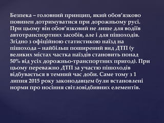 Безпека – головний принцип, який обов’язково
повинен дотримуватися при дорожньому русі.
При цьому він обов’язковий не лише для водіїв
автотранспортних засобів, але і для пішоходів.
Згідно з офіційною статистикою наїзд на
пішохода – найбільш поширений вид ДТП (у
великих містах частка наїздів становить понад
50% від усіх дорожньо-транспортних пригод). При
цьому переважно ДТП за участю пішоходів
відбувається в темний час доби. Саме тому з 1
липня 2015 року законодавцем були встановлені
норми про носіння світловідбивних елементів.
 