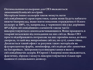 Оптимальними кольорами для СВЭ вважаються:
лимонний;білий;світло-сірий.
Матеріали інших кольорів також можуть мати
світловідбиваючі характеристики, однак вони будуть набагато
нижче (наприклад, якщо взяти показник отражаемості білого
кольору за 100%, то, наприклад, у червоного він уже дорівнює
40%).Крім світловідбивних елементів також часто
використовуються самоподсвечивающиеся. Вони працюють в
темряві незалежно від попадання на них світла. Якщо СВЭ
просто відображають потрапляє на них промінь назад до його
джерела, то цей вид випромінює світло, по суті, самостійно.
Досягається такий ефект за рахунок таких матеріалів як
флуоресцентна фарба, люмінофор, світлодіоди або лампочки
на батарейках. Забороняється використання в якості
світловідбивачів лазерів. В Європі і Америці вони вважаються,
фактично, зброєю і можуть використовуватися тільки при
наявності спеціального дозволу.
 