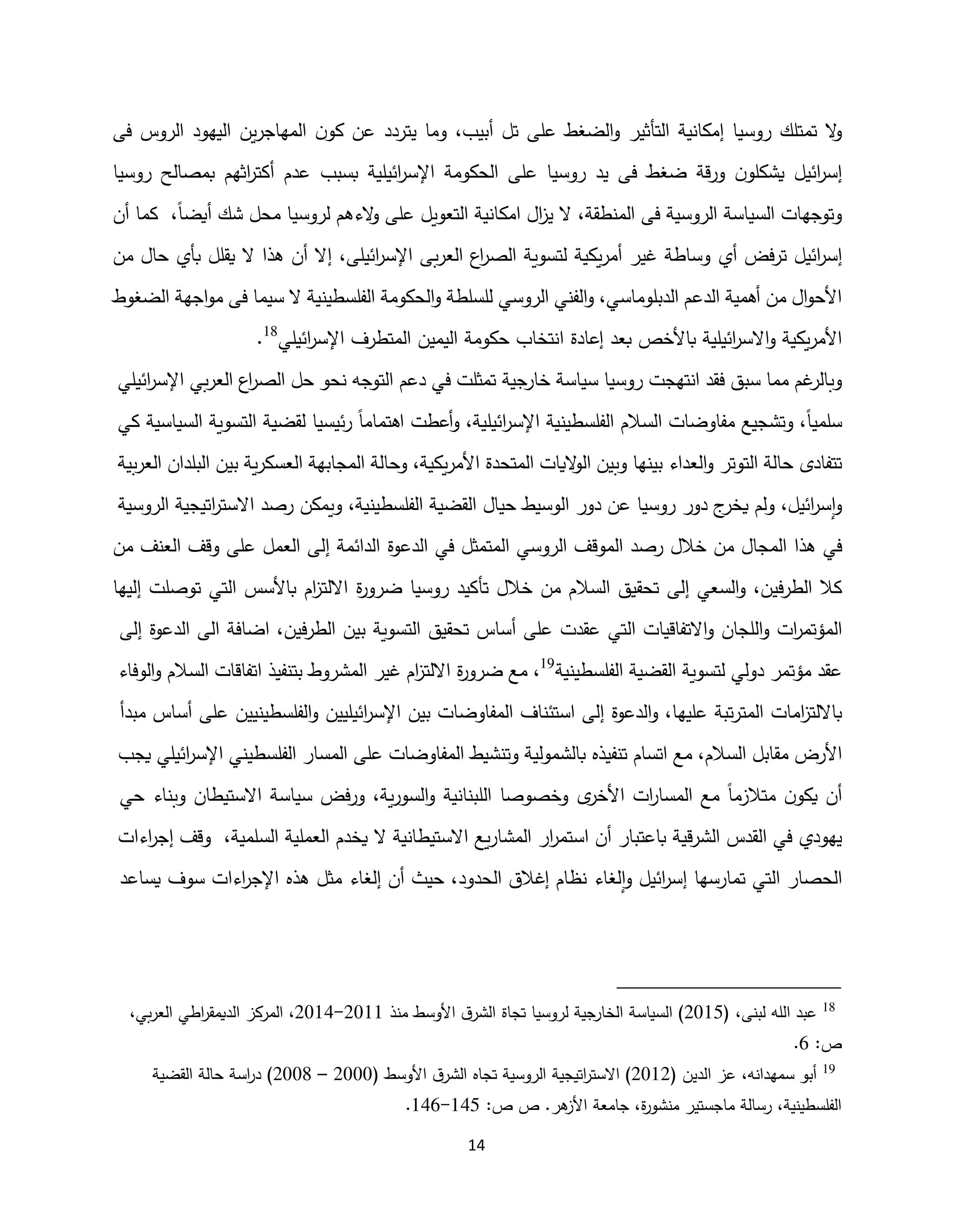 14
‫فى‬ ‫الروس‬ ‫اليهود‬ ‫ين‬‫ر‬‫المهاج‬ ‫ن‬‫كو‬ ‫عن‬ ‫يتردد‬ ‫وما‬ ،‫أبيب‬ ‫تل‬ ‫على‬ ‫الضغط‬‫و‬ ‫التأثير‬ ‫إمكانية‬ ‫روسيا‬ ‫تمتلك‬ ‫ال‬
‫و‬
‫الحكوم‬ ‫على‬ ‫روسيا‬ ‫يد‬ ‫فى‬ ‫ضغط‬ ‫قة‬‫ر‬‫و‬ ‫ن‬‫يشكلو‬ ‫ائيل‬
‫ر‬‫إس‬
‫ة‬
‫بسبب‬ ‫ائيلية‬
‫ر‬‫اإلس‬
‫روسيا‬ ‫بمصالح‬ ‫اثهم‬
‫ر‬‫أكت‬ ‫عدم‬
،‫أيضا‬ ‫شك‬ ‫محل‬ ‫لروسيا‬ ‫الءهم‬
‫و‬ ‫على‬ ‫التعويل‬ ‫امكانية‬ ‫ال‬
‫ز‬‫ي‬ ‫ال‬ ،‫المنطقة‬ ‫فى‬ ‫الروسية‬ ‫السياسة‬ ‫وتوجهات‬
‫أن‬ ‫كما‬
‫أ‬ ‫فض‬‫ر‬‫ت‬ ‫ائيل‬
‫ر‬‫إس‬
‫ي‬
،‫ائيلى‬
‫ر‬‫اإلس‬ ‫بى‬‫ر‬‫الع‬ ‫اع‬
‫ر‬‫الص‬ ‫لتسوية‬ ‫يكية‬‫ر‬‫أم‬ ‫غير‬ ‫وساطة‬
‫بأي‬ ‫يقلل‬ ‫ال‬ ‫هذا‬ ‫أن‬ ‫إال‬
‫ح‬
‫من‬ ‫ال‬
‫الدبلوماس‬ ‫الدعم‬ ‫أهمية‬ ‫من‬ ‫ال‬‫و‬‫األح‬
‫ي‬
‫الفن‬‫و‬ ،
‫ي‬
‫الروس‬
‫ي‬
‫الضغوط‬ ‫اجهة‬‫و‬‫م‬ ‫فى‬ ‫سيما‬ ‫ال‬ ‫الفلسطينية‬ ‫الحكومة‬‫و‬ ‫للسلطة‬
‫ائيلية‬
‫ر‬‫االس‬‫و‬ ‫يكية‬‫ر‬‫األم‬
‫ا‬ ‫إعادة‬ ‫بعد‬ ‫باألخص‬
‫ائيل‬
‫ر‬‫اإلس‬ ‫المتطرف‬ ‫اليمين‬ ‫حكومة‬ ‫نتخاب‬
‫ي‬
18
.
‫فقد‬ ‫سبق‬ ‫مما‬ ‫غم‬
‫وبالر‬
‫انتهجت‬
‫روسيا‬
‫سياسة‬
‫خارجية‬
‫تمثلت‬
‫في‬
‫دعم‬
‫التوجه‬
‫نحو‬
‫حل‬
‫اع‬
‫ر‬‫الص‬
‫بي‬‫ر‬‫الع‬
‫اإلس‬
‫ائ‬
‫ر‬
‫ي‬
‫لي‬
،‫سلميا‬
‫وتشجيع‬
‫مفاوضات‬
‫السالم‬
‫الفلسطينية‬
‫اإلسر‬
‫ا‬
،‫ئيلية‬
‫أعطت‬‫و‬
‫اهتماما‬
‫ئيسيا‬‫ر‬
‫لقضية‬
‫التسوية‬
‫السياسية‬
‫كي‬
‫تتفادى‬
‫حالة‬
‫التوتر‬
‫العداء‬‫و‬
‫بينها‬
‫وبين‬
‫اليات‬
‫و‬‫ال‬
‫المتحدة‬
،‫يكية‬‫ر‬‫األم‬
‫وحالة‬
‫المجابهة‬
‫ية‬‫ر‬‫العسك‬
‫بين‬
‫البلدان‬
‫بية‬‫ر‬‫الع‬
‫ا‬‫و‬
‫ائيل‬
‫ر‬‫س‬
،
‫ولم‬
‫ج‬
‫يخر‬
‫دور‬
‫روسيا‬
‫ع‬
‫ن‬
‫دور‬
‫الوسيط‬
‫حيال‬
‫القضية‬
،‫الفلسطينية‬
‫ويمكن‬
‫رصد‬
‫اتيجية‬
‫ر‬‫االست‬
‫الروسية‬
‫في‬
‫هذا‬
‫المجال‬
‫من‬
‫خالل‬
‫رصد‬
‫الموقف‬
‫الروسي‬
‫المتمثل‬
‫في‬
‫الدعوة‬
‫الدائمة‬
‫ا‬ ‫إلى‬
‫لعمل‬
‫على‬
‫وقف‬
‫العنف‬
‫من‬
‫فين‬‫ر‬‫الط‬ ‫كال‬
‫و‬ ،
‫السعي‬
‫إلى‬
‫تحقيق‬
‫السالم‬
‫من‬
‫خالل‬
‫تأكيد‬
‫روسيا‬
‫ة‬
‫ر‬‫ضرو‬
‫االلتز‬
‫ا‬
‫م‬
‫باألسس‬
‫التي‬
‫توصلت‬
‫إليها‬
‫المؤتم‬
‫ات‬
‫ر‬
‫اللجان‬‫و‬
‫االتفاقيات‬‫و‬
‫التي‬
‫عقدت‬
‫على‬
‫أساس‬
‫تحقيق‬
‫التسوية‬
‫بين‬
‫فين‬‫ر‬‫الط‬
‫ا‬ ‫الى‬ ‫اضافة‬ ،
‫لدعوة‬
‫إلى‬
‫عقد‬
‫مؤتمر‬
‫دولي‬
‫لتسوية‬
‫القضية‬
‫الفلسطينية‬
19
‫مع‬ ،
‫ض‬
‫ة‬
‫ر‬‫رو‬
‫االلت‬
‫ام‬
‫ز‬
‫غير‬
‫المشروط‬
‫بتنفيذ‬
‫اتفاقات‬
‫السالم‬
‫الوفاء‬‫و‬
‫بااللت‬
‫ا‬
‫ز‬
‫مات‬
‫تبة‬‫ر‬‫المت‬
‫عليها‬
،
‫و‬
‫الدعوة‬
‫إلى‬
‫استئناف‬
‫المفاوضات‬
‫بين‬
‫اإلس‬
‫ا‬
‫ر‬
‫ئيليين‬
‫الفلسطينيين‬‫و‬
‫على‬
‫أساس‬
‫مبدأ‬
‫األرض‬
‫مقابل‬
،‫السالم‬
‫مع‬
‫اتسام‬
‫تنفيذه‬
‫بالشمولية‬
‫و‬
‫تنشيط‬
‫المفاوضات‬
‫على‬
‫المسار‬
‫الفلسطيني‬
‫ا‬
‫ر‬‫اإلس‬
‫ئيلي‬
‫يجب‬
‫أن‬
‫ن‬‫يكو‬
‫متالزما‬
‫مع‬
‫المس‬
‫ات‬
‫ر‬‫ا‬
‫ى‬
‫األخر‬
‫وخصوصا‬
‫اللبنانية‬
‫ية‬‫ر‬‫السو‬‫و‬
،
‫و‬
‫فض‬‫ر‬
‫سياسة‬
‫االستيطان‬
‫وبناء‬
‫حي‬
‫يهودي‬
‫في‬
‫القدس‬
‫قية‬‫ر‬‫الش‬
‫باعتبار‬
‫أن‬
‫استم‬
‫ار‬
‫ر‬
‫يع‬‫ر‬‫المشا‬
‫االستيطانية‬
‫ال‬
‫يخدم‬
‫العملية‬
‫السلمية‬
،
‫وقف‬
‫اءات‬
‫ر‬‫إج‬
‫الحصار‬
‫التي‬
‫تمارسها‬
‫إ‬
‫ائي‬
‫ر‬‫س‬
‫ل‬
‫لغاء‬‫ا‬‫و‬
‫نظام‬
‫إغالق‬
،‫الحدود‬
‫حيث‬
‫أن‬
‫إلغاء‬
‫مثل‬
‫هذه‬
‫اإل‬
‫اءات‬
‫ر‬‫ج‬
‫سوف‬
‫يساعد‬
18
( ،‫لبنى‬ ‫الله‬ ‫عبد‬
5112
‫األوسط‬ ‫ق‬‫الشر‬ ‫تجاة‬ ‫لروسيا‬ ‫الخارجية‬ ‫السياسة‬ )
‫منذ‬
5111
-
5112
،‫بي‬‫ر‬‫الع‬ ‫اطي‬
‫ر‬‫الديمق‬ ‫المركز‬ ،
:‫ص‬
1
.
19
( ‫الدين‬ ‫عز‬ ،‫سمهدانه‬ ‫أبو‬
5115
( ‫األوسط‬ ‫ق‬‫الشر‬ ‫تجاه‬ ‫الروسية‬ ‫اتيجية‬
‫ر‬‫االست‬ )
5111
–
5112
‫القضية‬ ‫حالة‬ ‫اسة‬
‫ر‬‫د‬ )
:‫ص‬ ‫ص‬ .‫هر‬
‫األز‬ ‫جامعة‬ ،‫ة‬
‫ر‬‫منشو‬ ‫ماجستير‬ ‫رسالة‬ ،‫الفلسطينية‬
122
-
121
.
 