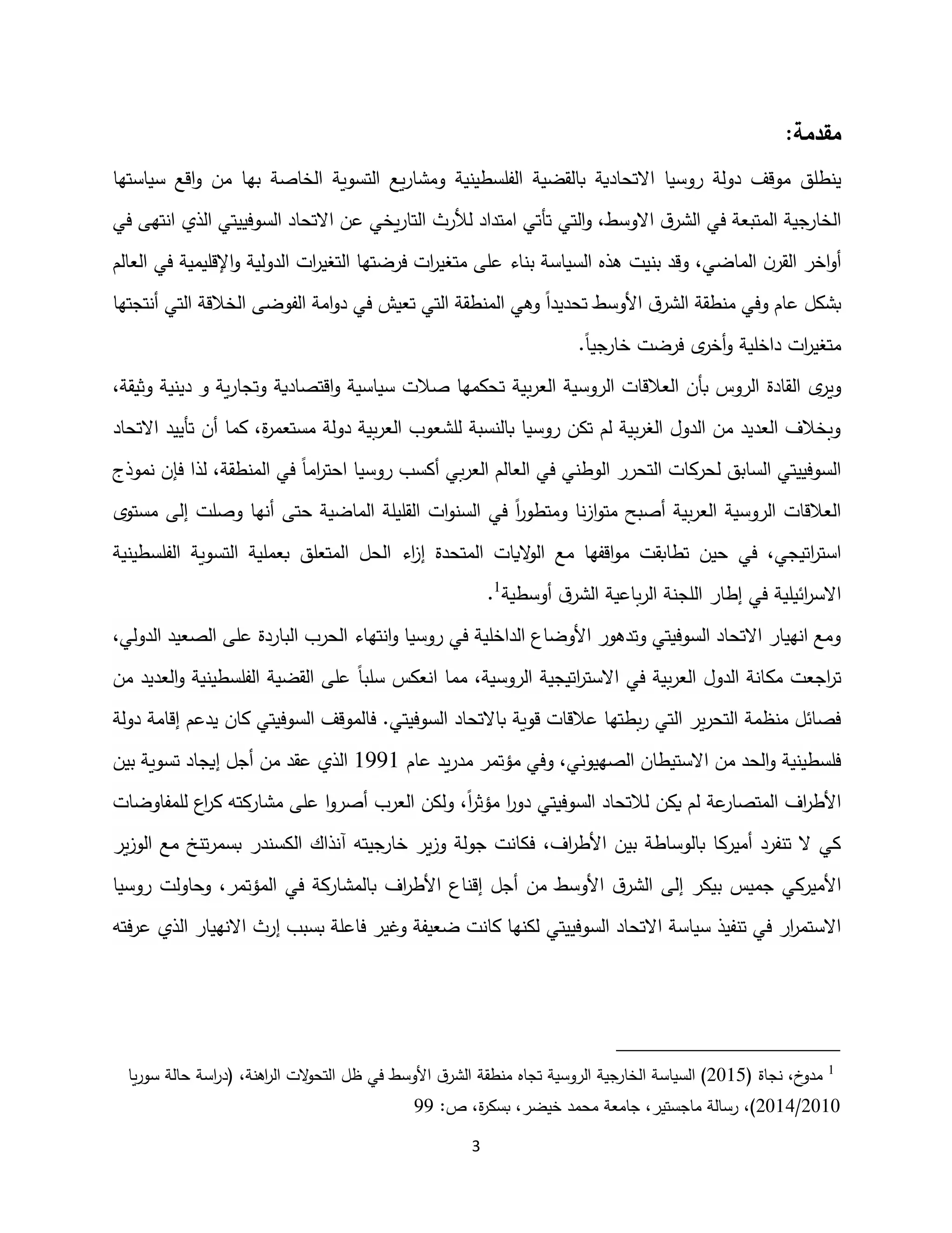3
:‫مقدمة‬
‫ينطلق‬
‫موقف‬
‫االتحادية‬ ‫روسيا‬ ‫دولة‬
‫الفلسطينية‬ ‫بالقضية‬
‫بها‬ ‫الخاصة‬ ‫التسوية‬ ‫يع‬‫ر‬‫ومشا‬
‫اقع‬‫و‬ ‫من‬
‫سياستها‬
‫الخارجية‬
‫و‬ ،‫االوسط‬ ‫ق‬‫الشر‬ ‫في‬ ‫المتبعة‬
‫التي‬
‫لألرث‬ ‫امتداد‬ ‫تأتي‬
‫ال‬ ‫السوفييتي‬ ‫االتحاد‬ ‫عن‬ ‫يخي‬‫ر‬‫التا‬
‫ذ‬
‫ان‬ ‫ي‬
‫ت‬
‫ه‬
‫ى‬
‫في‬
‫أ‬
،‫الماضي‬ ‫ن‬‫القر‬ ‫اخر‬‫و‬
‫بنيت‬ ‫وقد‬
‫اإل‬‫و‬ ‫الدولية‬ ‫ات‬
‫ر‬‫التغي‬ ‫فرضتها‬ ‫ات‬
‫ر‬‫متغي‬ ‫على‬ ‫بناء‬ ‫السياسة‬ ‫هذه‬
‫في‬ ‫قليمية‬
‫العالم‬
‫عام‬ ‫بشكل‬
‫األوسط‬ ‫ق‬‫الشر‬ ‫منطقة‬ ‫وفي‬
‫تحديدا‬
‫ت‬ ‫التي‬ ‫المنطقة‬ ‫وهي‬
‫التي‬ ‫الخالقة‬ ‫الفوضى‬ ‫امة‬‫و‬‫د‬ ‫في‬ ‫عيش‬
‫أ‬
‫نتجتها‬
‫دا‬ ‫ات‬
‫ر‬‫متغي‬
‫خل‬
‫ية‬
‫خارجيا‬ ‫فرضت‬ ‫ى‬
‫أخر‬‫و‬
.
‫ال‬ ‫ى‬
‫وير‬
‫بية‬‫ر‬‫الع‬ ‫الروسية‬ ‫العالقات‬ ‫بأن‬ ‫الروس‬ ‫قادة‬
‫ت‬
‫وثيقة‬ ‫دينية‬ ‫و‬ ‫ية‬‫ر‬‫وتجا‬ ‫اقتصادية‬‫و‬ ‫سياسية‬ ‫صالت‬ ‫حكمها‬
،
‫ة‬
‫ر‬‫مستعم‬ ‫دولة‬ ‫بية‬‫ر‬‫الع‬ ‫للشعوب‬ ‫بالنسبة‬ ‫روسيا‬ ‫تكن‬ ‫لم‬ ‫بية‬‫ر‬‫الغ‬ ‫الدول‬ ‫من‬ ‫العديد‬ ‫وبخالف‬
،
‫ت‬ ‫أن‬ ‫كما‬
‫االتحاد‬ ‫أييد‬
‫روسيا‬ ‫أكسب‬ ‫بي‬‫ر‬‫الع‬ ‫العالم‬ ‫في‬ ‫الوطني‬ ‫التحرر‬ ‫لحركات‬ ‫السابق‬ ‫السوفييتي‬
‫اح‬
‫اما‬
‫ر‬‫ت‬
،‫المنطقة‬ ‫في‬
‫نموذج‬ ‫فإن‬ ‫لذا‬
‫نا‬‫ز‬‫ا‬‫و‬‫مت‬ ‫أصبح‬ ‫بية‬‫ر‬‫الع‬ ‫الروسية‬ ‫العالقات‬
‫ا‬
‫ر‬‫ومتطو‬
‫مستوى‬ ‫إلى‬ ‫وصلت‬ ‫أنها‬ ‫حتى‬ ‫الماضية‬ ‫القليلة‬ ‫ات‬‫و‬‫السن‬ ‫في‬
‫في‬ ،‫اتيجي‬
‫ر‬‫است‬
‫مع‬ ‫اقفها‬‫و‬‫م‬ ‫تطابقت‬ ‫حين‬
‫اء‬
‫ز‬‫إ‬ ‫المتحدة‬ ‫اليات‬
‫و‬‫ال‬
‫ال‬
‫حل‬
‫المتعلق‬
‫ب‬
‫الفل‬ ‫التسوية‬ ‫عملية‬
‫سطينية‬
‫ائيلية‬
‫ر‬‫االس‬
‫إطار‬ ‫في‬
‫اللجنة‬
‫أوسطية‬ ‫ق‬‫الشر‬ ‫باعية‬‫ر‬‫ال‬
1
.
،‫الدولي‬ ‫الصعيد‬ ‫على‬ ‫الباردة‬ ‫الحرب‬ ‫انتهاء‬‫و‬ ‫روسيا‬ ‫في‬ ‫الداخلية‬ ‫األوضاع‬ ‫وتدهور‬ ‫السوفيتي‬ ‫االتحاد‬ ‫انهيار‬ ‫ومع‬
‫اجع‬
‫ر‬‫ت‬
‫مك‬ ‫ت‬
‫اتيجي‬
‫ر‬‫االست‬ ‫في‬ ‫بية‬‫ر‬‫الع‬ ‫الدول‬ ‫انة‬
‫سلبا‬ ‫انعكس‬ ‫مما‬ ،‫الروسية‬ ‫ة‬
‫و‬ ‫الفلسطينية‬ ‫القضية‬ ‫على‬
‫من‬ ‫العديد‬
‫دولة‬ ‫إقامة‬ ‫يدعم‬ ‫كان‬ ‫السوفيتي‬ ‫فالموقف‬ .‫السوفيتي‬ ‫باالتحاد‬ ‫قوية‬ ‫عالقات‬ ‫بطتها‬‫ر‬ ‫التي‬ ‫ير‬‫ر‬‫التح‬ ‫منظمة‬ ‫فصائل‬
‫الصهيوني‬ ‫االستيطان‬ ‫من‬ ‫الحد‬‫و‬ ‫فلسطينية‬
،
‫عام‬ ‫يد‬‫ر‬‫مد‬ ‫مؤتمر‬ ‫وفي‬
1991
‫بين‬ ‫تسوية‬ ‫إيجاد‬ ‫أجل‬ ‫من‬ ‫عقد‬ ‫الذي‬
‫عة‬
‫المتصار‬ ‫اف‬
‫ر‬‫األط‬
‫ل‬ ‫يكن‬ ‫لم‬
‫السوفيتي‬ ‫التحاد‬
‫ا‬
‫ر‬‫مؤث‬ ‫ا‬
‫ر‬‫دو‬
‫اع‬
‫ر‬‫ك‬ ‫مشاركته‬ ‫على‬ ‫ا‬‫و‬‫أصر‬ ‫العرب‬ ‫ولكن‬ ،
‫ل‬
‫لمفاوضات‬
‫اف‬
‫ر‬‫األط‬ ‫بين‬ ‫بالوساطة‬ ‫أميركا‬ ‫تنفرد‬ ‫ال‬ ‫كي‬
،
‫ير‬‫ز‬‫الو‬ ‫مع‬ ‫تنخ‬‫ر‬‫بسم‬ ‫الكسندر‬ ‫آنذاك‬ ‫خارجيته‬ ‫ير‬‫ز‬‫و‬ ‫جولة‬ ‫فكانت‬
‫األ‬
‫المؤتمر‬ ‫في‬ ‫بالمشاركة‬ ‫اف‬
‫ر‬‫األط‬ ‫إقناع‬ ‫أجل‬ ‫من‬ ‫األوسط‬ ‫ق‬‫الشر‬ ‫إلى‬ ‫بيكر‬ ‫جميس‬ ‫ميركي‬
،
‫روسي‬ ‫وحاولت‬
‫ا‬
‫السوفييتي‬ ‫االتحاد‬ ‫سياسة‬ ‫تنفيذ‬ ‫في‬ ‫ار‬
‫ر‬‫االستم‬
‫بسبب‬ ‫فاعلة‬ ‫وغير‬ ‫ضعيفة‬ ‫كانت‬ ‫لكنها‬
‫إرث‬
‫فته‬‫ر‬‫ع‬ ‫الذي‬ ‫االنهيار‬
1
( ‫نجاة‬ ،‫خ‬
‫مدو‬
5112
)
‫يا‬‫ر‬‫سو‬ ‫حالة‬ ‫اسة‬
‫ر‬‫(د‬ ،‫اهنة‬
‫ر‬‫ال‬ ‫الت‬
‫و‬‫التح‬ ‫ظل‬ ‫في‬ ‫األوسط‬ ‫ق‬‫الشر‬ ‫منطقة‬ ‫تجاه‬ ‫الروسية‬ ‫جية‬
‫الخار‬ ‫السياسة‬
5111
/
5112
:‫ص‬ ،‫ة‬
‫ر‬‫بسك‬ ،‫خيضر‬ ‫محمد‬ ‫جامعة‬ ،‫ماجستير‬ ‫رسالة‬ ،)
99
 