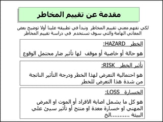 ‫المخاطر‬ ‫تقييم‬ ‫عن‬ ‫مقدمة‬
‫توض‬ ‫أوال‬ ‫علينا‬ ‫تطبيقه‬ ‫في‬ ‫ونبدأ‬ ‫المخاطر‬ ‫تقييم‬ ‫معني‬ ‫نفهم‬ ‫لكي‬
‫بعض‬ ‫يح‬
‫المخاطر‬ ‫تقييم‬ ‫دراسة‬ ‫في‬ ‫تستخدم‬ ‫سوف‬ ‫والتي‬ ‫الهامة‬ ‫المعاني‬
‫الخطر‬
HAZARD
:
‫الوق‬ ‫محتمل‬ ‫ضار‬ ‫تأثير‬ ‫لها‬ ‫موقف‬ ‫أو‬ ‫خاصية‬ ‫أو‬ ‫حالة‬ ‫هو‬
‫وع‬
‫الخطر‬ ‫تأثير‬
:RISK
‫الناتج‬ ‫التأثير‬ ‫ودرجة‬ ‫الخطر‬ ‫لهذا‬ ‫التعرض‬ ‫احتمالية‬ ‫هو‬
‫ة‬
‫للخطر‬ ‫التعرض‬ ‫هذا‬ ‫شدة‬ ‫من‬
‫الخسارة‬
:LOSS
‫المرض‬ ‫او‬ ‫الموت‬ ‫أو‬ ‫االفراد‬ ‫اصابة‬ ‫يشمل‬ ‫ما‬ ‫كل‬ ‫هو‬
‫علي‬ ‫سيئ‬ ‫تأثير‬ ‫أو‬ ‫منتج‬ ‫او‬ ‫معدة‬ ‫خسارة‬ ‫او‬ ‫المهني‬
‫البيئة‬
...........
‫الخ‬
 
