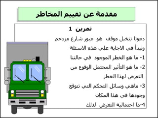 ‫تمرين‬
1
‫دعونا‬
‫مزدحم‬ ‫شارع‬ ‫عبور‬ ‫هو‬ ‫موقف‬ ‫نتخيل‬
‫االسئلة‬ ‫هذه‬ ‫علي‬ ‫االجابة‬ ‫في‬ ‫ونبدأ‬
1
-
‫حالتنا‬ ‫في‬ ‫الموجود‬ ‫الخطر‬ ‫هو‬ ‫ما‬
2
-
‫من‬ ‫الوقوع‬ ‫المحتمل‬ ‫التأثير‬ ‫هو‬ ‫ما‬
‫الخطر‬ ‫لهذا‬ ‫التعرض‬
3
-
‫تتوقع‬ ‫التي‬ ‫التحكم‬ ‫وسائل‬ ‫ماهي‬
‫المكان‬ ‫هذا‬ ‫في‬ ‫وجودها‬
4
-
‫لذلك‬ ‫التعرض‬ ‫احتمالية‬ ‫ما‬
‫المخاطر‬ ‫تقييم‬ ‫عن‬ ‫مقدمة‬
 