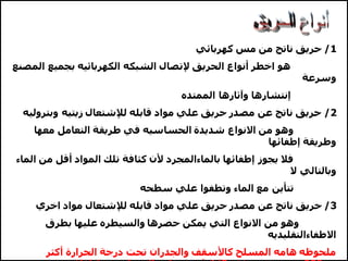 1
/
‫كهربائي‬ ‫مس‬ ‫من‬ ‫ناتج‬ ‫حريق‬
‫الم‬ ‫بجميع‬ ‫الكهربائيه‬ ‫الشبكه‬ ‫إلتصال‬ ‫الحريق‬ ‫أنواع‬ ‫اخطر‬ ‫هو‬
‫صنع‬
‫وسرعة‬
‫الممتده‬ ‫وآثارها‬ ‫إنتشارها‬
2
/
‫وبتر‬ ‫زيتيه‬ ‫لإلشتعال‬ ‫قابله‬ ‫مواد‬ ‫علي‬ ‫حريق‬ ‫مصدر‬ ‫عن‬ ‫ناتج‬ ‫حريق‬
‫وليه‬
‫معها‬ ‫التعامل‬ ‫طريقة‬ ‫في‬ ‫الحساسيه‬ ‫شديدة‬ ‫االنواع‬ ‫من‬ ‫وهو‬
‫إطفائها‬ ‫وطريقة‬
‫ال‬ ‫من‬ ‫أقل‬ ‫المواد‬ ‫تلك‬ ‫كثافة‬ ‫ألن‬ ‫بالماءالمجرد‬ ‫إطفائها‬ ‫يجوز‬ ‫فال‬
‫ماء‬
‫ال‬ ‫وبالتالي‬
‫سطحه‬ ‫علي‬ ‫وتطفوا‬ ‫الماء‬ ‫مع‬ ‫تتأين‬
3
/
‫لإلشتعال‬ ‫قابله‬ ‫مواد‬ ‫علي‬ ‫حريق‬ ‫مصدر‬ ‫عن‬ ‫ناتج‬ ‫حريق‬
‫اخري‬ ‫مواد‬
‫بطرق‬ ‫عليها‬ ‫والسيطره‬ ‫حصرها‬ ‫يمكن‬ ‫التي‬ ‫االنواع‬ ‫من‬ ‫وهو‬
‫االطفاءالتقليديه‬
‫أكثر‬ ‫الحرارة‬ ‫درجة‬ ‫تحت‬ ‫والجدران‬ ‫كاألسقف‬ ‫المسلح‬ ‫هامه‬ ‫ملحوظه‬
 