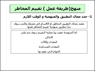 ‫منهج‬
(
‫عمل‬ ‫طريقة‬
)
‫المخاطر‬ ‫تقييم‬
1
-
‫الالزم‬ ‫الوقت‬ ‫و‬ ‫والمنهجية‬ ‫التطبيق‬ ‫مجال‬ ‫حدد‬
‫س‬ ‫والتي‬ ‫مصنعك‬ ‫في‬ ‫االقسام‬ ‫او‬ ‫المناطق‬ ‫التطبيق‬ ‫بمجال‬ ‫نقصد‬
‫وف‬
‫عليها‬ ‫المخاطر‬ ‫تقييم‬ ‫منهجية‬ ‫بتطبيق‬ ‫تبدأ‬
‫علي‬ ‫تتم‬ ‫سوف‬ ‫التقييم‬ ‫عملية‬ ‫بها‬ ‫نقصد‬ ‫المنهجية‬ ‫اما‬
‫االماكن‬
‫واآلالت‬ ‫المعدات‬
‫المساعدة‬ ‫المعدات‬
‫بها‬ ‫نقوم‬ ‫التي‬ ‫المهام‬
 