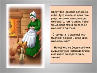 Пристигна до една селска ко-
либа. Тука живееше една ста-
рица со својот мачор и една
кокошка. Штом го видоа пајче-
то мачорот почна да преде,а
кокошката да крека.
Старицата го зеде пајчето
мислејки дека ќе и дава јајца
како кокошката.
Но,пајчето не беше среќно и
имаше голема желба да плива
и да нурка во водата,па си
замина.
 