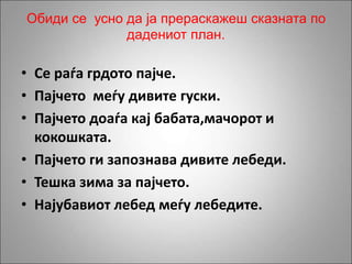 Обиди се усно да ја прераскажеш сказната по
дадениот план.
• Се раѓа грдото пајче.
• Пајчето меѓу дивите гуски.
• Пајчето доаѓа кај бабата,мачорот и
кокошката.
• Пајчето ги запознава дивите лебеди.
• Тешка зима за пајчето.
• Најубавиот лебед меѓу лебедите.
 