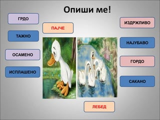 Опиши ме!
ГРДО
ТАЖНО
ОСАМЕНО
ИСПЛАШЕНО
ИЗДРЖЛИВО
НАЈУБАВО
ПАЈЧЕ
ЛЕБЕД
ГОРДО
САКАНО
 
