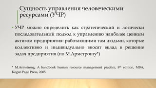 Сущность управления человеческими
ресурсами (УЧР)
• УЧР можно определить как стратегический и логически
последовательный п...