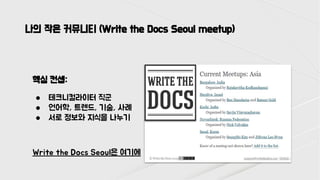 나의 작은 커뮤니티 (Write the Docs Seoul meetup)
핵심 컨셉:
● 테크니컬라이터 직군
● 언어학, 트렌드, 기술, 사례
● 서로 정보와 지식을 나누기
Write the Docs Seoul은 여기에
 