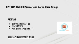 나의 작은 커뮤니티 (Serverless Korea User Group)
핵심 컨셉:
● 클라우드 서버리스 기술
● CSP 무관하게
● 서로 정보와 지식을 나누기
서버리스한국사용자모임은 여기에
 