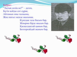 Қайрат:
”Ақтық сөзің не?” – деген,
Бүгін қойды сот сұрақ.
Айтамын оны халқыма,
Жоқ пиғыл менде жасымақ.
Күнәдан таза басым бар,
Жиырма бірде жасым бар.
Қасқалдақтай қаным бар,
Бозторғайдай жаным бар,
 