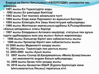 Ендеше ең басты бағытымыз «ТӘУЕЛСІЗДІК» шежіресіне көз
жіберейік
• 1991 жылы Ел Тәуелсіздігін алды
• 1992 жылы Ел рәміздері бекітілді
• 1993 жылы Төл теңгеміз айналымға түсті
• 1994 жылы Елде жаңа Парламент өз жұмысын бастады
• 1995 жылы Еліміздің Ата Заңы Конституция қабылданды
• 1996 жылы Желтоқсан оқиғасының құрбаны Қ.Рысқұлбековке
«Халық қаһарманы» атағы берілді
• 1997 жылы Елордамыз Астанаға көшірілді, «татулық пен құғын
сүргін құрбандарын еске алу жылы» болып жарияланды
• 1998 жылы Халықтар бірлігі мен сабақтастығы жылы
• 1999 жылы Ұрпақтар бірлігі мен сабақтастығы жылы
10 2000 жылы Мәдениетті қолдау жылы
11. 2001жылы Тәуелсіздік пен достық жылы
12. 2003-2005 жылы Ауыл жылы
13 2007 жылы Сазгер Ш.Қалдаяқовтың «Менің Қазақстаным»
әні мемлекеттік әнұран болып қабылданды
14. 2008 жылы Қазақ тілін қолдау жылы
15. 2010 жылы Қазақстан ЕҚЫҰ (Еуропа Қауіпсіздік және
Ынтымақтастық Ұйымы) төрағалық етті.
 