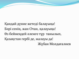 Қандай дүние жетеді балауыңа!
Бәрі сенің, жан Отан, қалауыңа!
Өз бейнеңдей әлемге тұр танылып,
Қазақстан гербі де, жалауы да!
Жұбан Молдағалиев
 