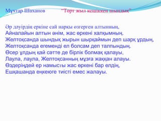 Мұхтар Шаханов “Төрт жыл кешіккен шындық”
Әр дәуірдің еркіне сай нарқы өзгерген алтынның,
Айналайын алтын әнім, жас өркені халқымның.
Желтоқсанда шындық жырын шырқаймын деп шарқ ұрдың,
Желтоқсанда егеменді ел болсам деп талпындың.
Өсер ұлдың қай сәтте де бірлік болмақ қалауы,
Лаула, лаула, Желтоқсанның мұзға жаққан алауы.
Өздеріңдей ер намысты жас өркені бар елдің,
Ешқашанда еңкеюге тиісті емес жалауы.
 
