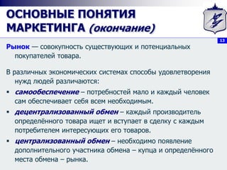 13
ОСНОВНЫЕ ПОНЯТИЯ
МАРКЕТИНГА (окончание)
Рынок — совокупность существующих и потенциальных
покупателей товара.
В различных экономических системах способы удовлетворения
нужд людей различаются:
 самообеспечение – потребностей мало и каждый человек
сам обеспечивает себя всем необходимым.
 децентрализованный обмен – каждый производитель
определённого товара ищет и вступает в сделку с каждым
потребителем интересующих его товаров.
 централизованный обмен – необходимо появление
дополнительного участника обмена – купца и определённого
места обмена – рынка.
 