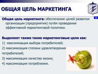 16
ОБЩАЯ ЦЕЛЬ МАРКЕТИНГА
Общая цель маркетинга: обеспечение целей развития
организации (предприятия) путём проведения
эффективной маркетинговой политики.
Выделяют также такие маркетинговые цели как:
1) максимизация выбора потребителей;
2) максимизация степени удовлетворения
потребителей;
3) максимизация качества жизни;
4) максимизация потребления.
 