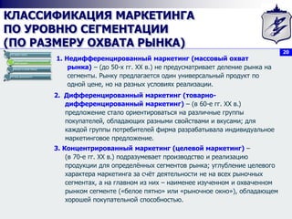 20
КЛАССИФИКАЦИЯ МАРКЕТИНГА
ПО УРОВНЮ СЕГМЕНТАЦИИ
(ПО РАЗМЕРУ ОХВАТА РЫНКА)
1. Недифференцированный маркетинг (массовый охват
рынка) – (до 50-х гг. XX в.) не предусматривает деление рынка на
сегменты. Рынку предлагается один универсальный продукт по
одной цене, но на разных условиях реализации.
По видам спроса
По уровню сегментации (по размеру
охвата рынка)
Исходя из целей обмена
По виду деятельности
2. Дифференцированный маркетинг (товарно-
дифференцированный маркетинг) – (в 60-е гг. XX в.)
предложение стало ориентироваться на различные группы
покупателей, обладающих разными свойствами и вкусами; для
каждой группы потребителей фирма разрабатывала индивидуальное
маркетинговое предложение.
3. Концентрированный маркетинг (целевой маркетинг) –
(в 70-е гг. XX в.) подразумевает производство и реализацию
продукции для определённых сегментов рынка; углубление целевого
характера маркетинга за счёт деятельности не на всех рыночных
сегментах, а на главном из них – наименее изученном и охваченном
рынком сегменте («белое пятно» или «рыночное окно»), обладающем
хорошей покупательной способностью.
 