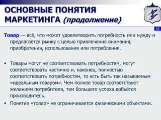 12
ОСНОВНЫЕ ПОНЯТИЯ
МАРКЕТИНГА (продолжение)
Товар — всё, что может удовлетворить потребность или нужду и
предлагается рынку с целью привлечения внимания,
приобретения, использования или потребления.
 Товары могут не соответствовать потребностям, могут
соответствовать частично и, наконец, полностью
соответствовать потребностям, то есть быть так называемым
«идеальным товаром». Чем полнее товар соответствует
желаниям потребителя, тем большего успеха добьётся
производитель.
 Понятие «товар» не ограничивается физическими объектами.
 