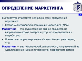 3
ОПРЕДЕЛЕНИЕ МАРКЕТИНГА
В литературе существует несколько сотен определений
маркетинга:
 Согласно Американской ассоциации маркетинга (AMA):
Маркетинг — это осуществление бизнес-процессов по
направлению потока товаров и услуг от производителя к
потребителю
 Основатель теории маркетинга Филипп Котлер утверждает,
что:
Маркетинг — вид человеческой деятельности, направленный на
удовлетворение нужд и потребностей посредством обмена
 