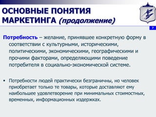 7
ОСНОВНЫЕ ПОНЯТИЯ
МАРКЕТИНГА (продолжение)
Потребность – желание, принявшее конкретную форму в
соответствии с культурными, историческими,
политическими, экономическими, географическими и
прочими факторами, определяющими поведение
потребителя в социально-экономической системе.
 Потребности людей практически безграничны, но человек
приобретает только те товары, которые доставляют ему
наибольшее удовлетворение при минимальных стоимостных,
временных, информационных издержках.
 