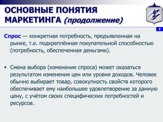 8
ОСНОВНЫЕ ПОНЯТИЯ
МАРКЕТИНГА (продолжение)
Спрос — конкретная потребность, предъявленная на
рынке, т.е. подкреплённая покупательной способностью
(потребность, обеспеченная деньгами).
 Смена выбора (изменение спроса) может оказаться
результатом изменения цен или уровня доходов. Человек
обычно выбирает товар, совокупность свойств которого
обеспечивает ему наибольшее удовлетворение за данную
цену, с учётом своих специфических потребностей и
ресурсов.
 
