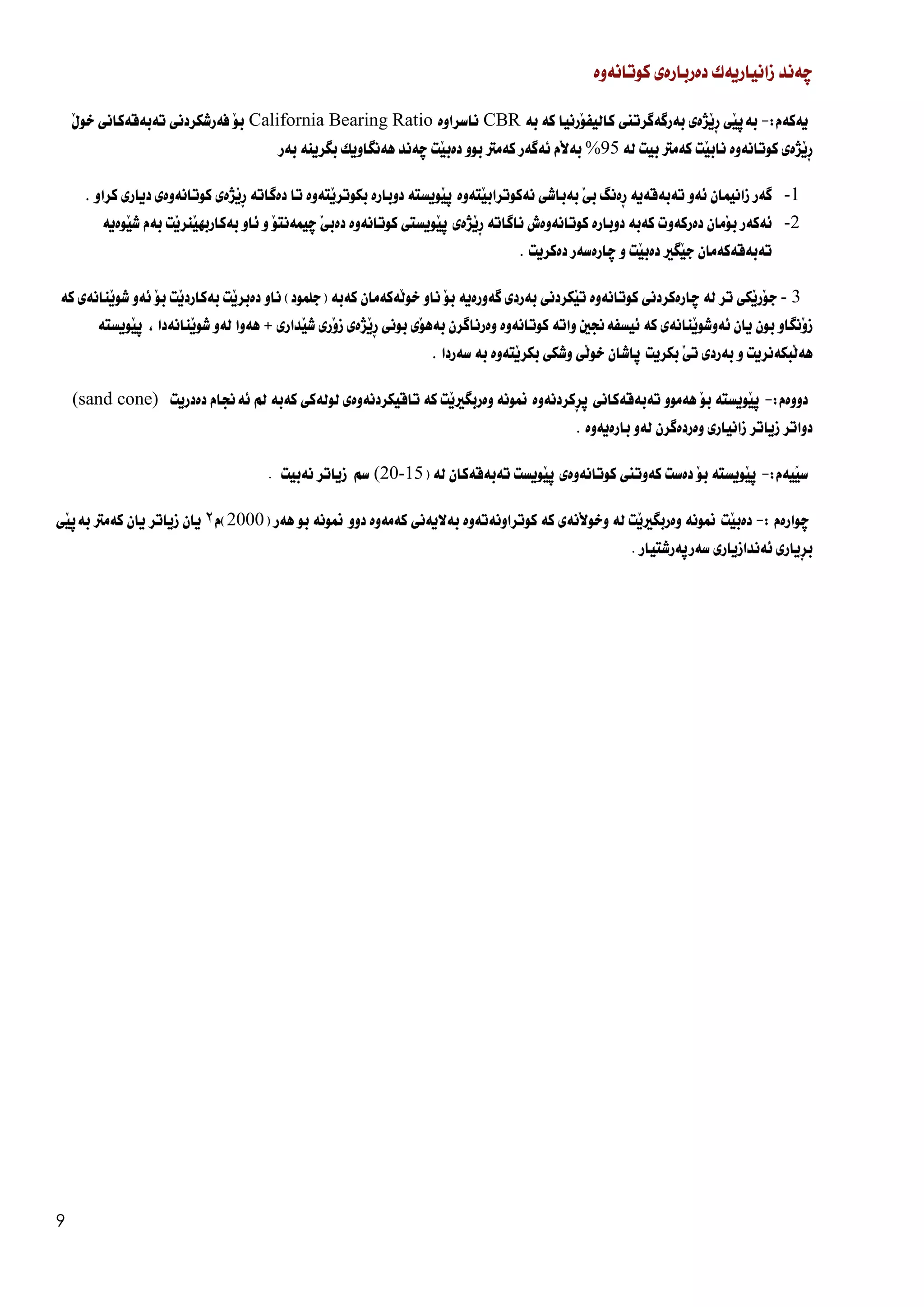 9
‫ضةند‬
‫زانياريةك‬
‫دةربارة‬
‫ي‬
‫كوتانةوة‬
‫يةكةم‬
:
-
َ‫ي‬‫بةث‬
‫ي‬
ِ‫ر‬
‫َذة‬‫ي‬
‫ي‬
‫بةرطةطرتين‬
َ‫و‬‫كاليف‬
‫رنيا‬
‫كة‬
‫بة‬
CBR
‫ناسراوة‬
California Bearing Ratio
َ‫و‬‫ب‬
‫فةرشكردن‬
‫ي‬
‫تةبةقةكان‬
‫ي‬
َ‫ل‬‫خو‬
ِ‫ر‬
‫َذة‬‫ي‬
‫ي‬
‫كوتانةوة‬
‫َت‬‫ي‬‫ناب‬
‫كةمرت‬
‫بيت‬
‫لة‬
95
%
‫َم‬‫ال‬‫بة‬
‫ئةط‬
‫ةر‬
‫كةمرت‬
‫بوو‬
‫َت‬‫ي‬‫دةب‬
‫ضةند‬
‫هةنطاويك‬
‫بطرينة‬
‫بةر‬
1
-
‫ط‬
‫ةر‬
‫زانيمان‬
‫ئةو‬
‫تةبةقةية‬
ِ‫ر‬
‫ةنط‬
‫ب‬
َ‫ي‬
‫بةباش‬
‫ي‬
َ‫ي‬‫نةكوتراب‬
‫تةوة‬
‫ث‬
َ‫ي‬
‫ويستة‬
‫دوبارة‬
َ‫ي‬‫بكوتر‬
‫تةوة‬
‫تا‬
‫دةط‬
‫اتة‬
ِ‫ر‬
َ‫ي‬
‫ذ‬
‫ة‬
‫ي‬
‫كوتانةوة‬
‫ي‬
‫ديار‬
‫ي‬
‫كراو‬
.
2
-
‫ئةكةر‬
َ‫و‬‫ب‬
‫مان‬
‫دةركةوت‬
‫كةبة‬
‫دوبارة‬
‫كوتانةوةش‬
‫ناط‬
‫اتة‬
ِ‫ر‬
َ‫ي‬
‫ذ‬
‫ة‬
‫ي‬
‫ث‬
َ‫ي‬
‫ويست‬
‫كوتانةوة‬ ‫ى‬
‫دةب‬
َ‫ي‬
‫ض‬
َ‫و‬‫يمةنت‬
‫و‬
‫ئ‬
‫او‬
‫َت‬‫ي‬‫َنر‬‫ي‬‫بةكاربه‬
‫بةم‬
َ‫ي‬‫ش‬
‫وةية‬
‫تةبةقةكةمان‬
َ‫ي‬‫ج‬
‫ط‬
‫ري‬
َ‫ي‬‫دةب‬
‫ت‬
‫و‬
‫ض‬
‫ارةسةر‬
‫دةكريت‬
.
3
-
َ‫و‬‫ج‬
َ‫ي‬‫ر‬
‫ك‬
‫ي‬
‫تر‬
‫لة‬
‫ض‬
‫ارةكردن‬
‫ي‬
‫كوتانةوة‬
َ‫ي‬‫ت‬
‫كردن‬
‫ي‬
‫بةرد‬
‫ي‬
‫ط‬
‫ةورةية‬
َ‫و‬‫ب‬
‫ناو‬
َ‫ل‬‫خو‬
‫ةكةمان‬
‫كةبة‬
(
‫جلمود‬
)
‫ن‬
‫او‬
َ‫ي‬‫دةبر‬
‫ت‬
‫بةكار‬
‫د‬
َ‫ي‬
‫ت‬
َ‫و‬‫ب‬
‫ئةو‬
َ‫ي‬‫شو‬
‫نانة‬
‫ي‬
‫كة‬
َ‫و‬‫ز‬
‫نط‬
‫او‬
‫بون‬
‫يان‬
َ‫ي‬‫ئةوشو‬
‫نانة‬
‫ي‬
‫كة‬
‫ئيسفةجنني‬
‫واتة‬
‫كوتانةوة‬
‫وةرناط‬
‫رن‬
َ‫و‬‫بةه‬
‫ي‬
‫بون‬
‫ي‬
ِ‫ر‬
َ‫ي‬
‫ذ‬
‫ة‬
‫ي‬
َ‫و‬‫ز‬
‫ر‬
‫ي‬
َ‫ي‬‫ش‬
‫دار‬
‫ي‬
+
‫هةوا‬
‫لةو‬
َ‫ي‬‫شو‬
‫نانةدا‬
،
‫ث‬
َ‫ي‬
‫ويستة‬
َ‫ل‬‫هة‬
‫بكةنريت‬
‫و‬
‫بةرد‬
‫ي‬
‫ت‬
َ‫ي‬
‫بكريت‬
‫ث‬
‫اشان‬
َ‫ل‬‫خو‬
‫ي‬
‫وشك‬
‫ي‬
َ‫ي‬‫بكر‬
‫تةوة‬
‫بة‬
‫سةردا‬
.
‫دووةم‬
:
-
‫ث‬
َ‫ي‬
‫ويستة‬
َ‫و‬‫ب‬
‫هةموو‬
‫تةبةقةكان‬
‫ي‬
‫ث‬
ِ‫ر‬
‫كردنةوة‬
‫منونة‬
‫وةربط‬
َ‫ي‬‫ري‬
‫ت‬
‫كة‬
‫تاقيكردنةوةى‬
‫لولةك‬
‫ي‬
‫كةب‬
‫ة‬
‫مل‬
‫ئةجنام‬
‫دةدريت‬
(sand cone)
‫دواتر‬
‫زياتر‬
‫زانيار‬
‫ي‬
‫وةردةط‬
‫رن‬
‫لةو‬
‫بارةيةوة‬
.
‫ًيةم‬‫ي‬‫س‬
:
-
‫ث‬
َ‫ي‬
‫ويستة‬
َ‫و‬‫ب‬
‫دةست‬
‫كةوتين‬
‫كوتانةوة‬
‫ي‬
‫ث‬
َ‫ي‬
‫ويست‬
‫تةبةقةكان‬
‫لة‬
(
20-15
)
‫سم‬
‫زياتر‬
‫نةبيت‬
.
‫ض‬
‫وارةم‬
:
-
َ‫ي‬‫دةب‬
‫ت‬
‫منونة‬
‫وةربط‬
َ‫ي‬‫ري‬
‫ت‬
‫لة‬
َ‫ال‬‫وخو‬
‫نة‬
‫ي‬
‫كة‬
‫كوتراونةتةوة‬
‫بةاليةن‬
‫ي‬
‫كةمةوة‬
‫دوو‬
‫منونة‬
‫بو‬
‫هةر‬
(
2000
)
‫م‬
٢
‫يان‬
‫زياتر‬
‫يان‬
‫كةمرت‬
‫بةث‬
َ‫ي‬
‫ي‬
‫ِيارى‬‫ر‬‫ب‬
‫ئةندازيار‬
‫ي‬
‫سةرث‬
‫ةرشت‬
. ‫يار‬
 