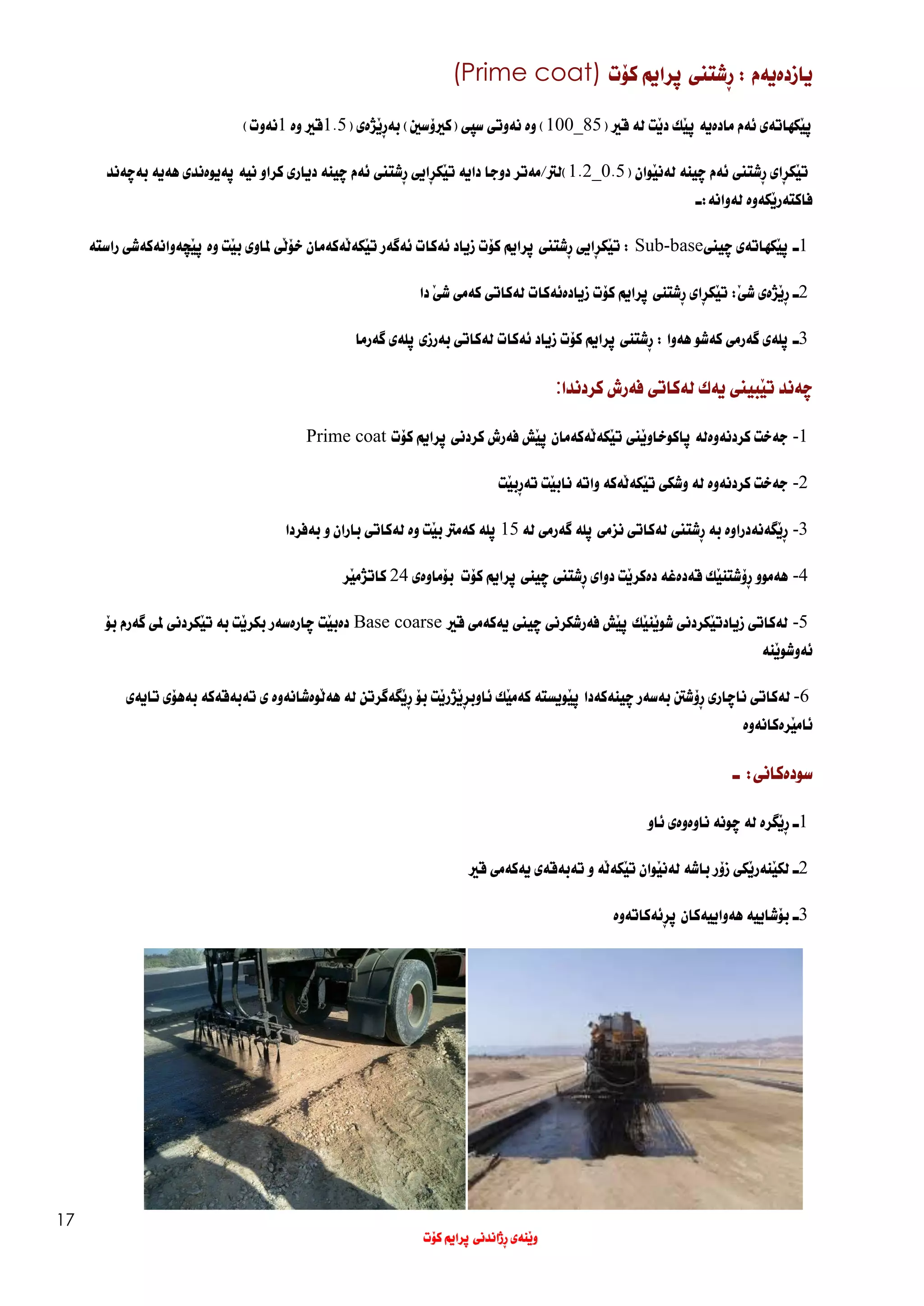 17
: ‫يازدةيةم‬
ِ‫ر‬
‫شتين‬
‫ث‬
‫رايم‬
‫ك‬
‫ؤ‬
‫ت‬
(Prime coat)
َ‫ي‬‫ث‬
‫كهات‬
‫ةي‬
‫ئ‬
‫ة‬
‫م‬
‫ماد‬
‫ةية‬
َ‫ي‬‫ث‬
‫ك‬
‫د‬
َ‫ي‬
‫ت‬
‫ل‬
‫ة‬
‫ق‬
‫ري‬
(
85
_
100
)
‫و‬
‫ة‬
‫ن‬
‫ة‬
‫وت‬
‫ي‬
‫س‬
‫ثي‬
(
‫ك‬
‫ري‬
‫ؤ‬
‫س‬
‫ني‬
)
‫ب‬
‫َذةي‬‫ي‬ِ‫ر‬‫ة‬
(
1.5
‫ق‬
‫ري‬
‫و‬
‫ة‬
1
‫ن‬
‫ة‬
‫وت‬
)
‫ت‬
َ‫ي‬
‫ك‬
ِ‫ر‬
‫ا‬
‫ي‬
ِ‫ر‬
‫شتين‬
‫ئ‬
‫ة‬
‫م‬
‫ضينة‬
‫ل‬
‫ة‬
‫ن‬
َ‫ي‬
‫وان‬
(
0.5
_
1.2
)
‫لرت‬
/
‫م‬
‫ة‬
‫تر‬
‫دوجا‬
‫دا‬
‫ية‬
‫ت‬
َ‫ي‬
‫ك‬
ِ‫ر‬
‫ا‬
‫يي‬
ِ‫ر‬
‫شتين‬
‫ئ‬
‫ة‬
‫م‬
‫ضينة‬
‫د‬
‫ي‬
‫ار‬
‫ي‬
‫كراو‬
‫ن‬
‫ية‬
‫ثةي‬
‫و‬
‫ة‬
‫ند‬
‫ي‬
‫ه‬
‫ة‬
‫ي‬
‫ة‬
‫ب‬
‫ةضة‬
‫ند‬
‫فاكت‬
‫ة‬
‫ر‬
َ‫ي‬
‫ك‬
‫ة‬
‫و‬
‫ة‬
‫ل‬
‫ة‬
‫وان‬
‫ة‬
:
‫ـ‬
1
‫ـ‬
َ‫ي‬‫ث‬
‫كهات‬
‫ةي‬
‫ضيين‬
Sub-base
:
‫ت‬
َ‫ي‬
‫ك‬
ِ‫ر‬
‫ا‬
‫يي‬
ِ‫ر‬
‫شتين‬
‫ث‬
‫را‬
‫ي‬
‫م‬
‫ك‬
‫ؤ‬
‫ت‬
‫ز‬
‫ي‬
‫اد‬
‫ئ‬
‫ة‬
‫كات‬
‫ئ‬
‫ةطة‬
‫ر‬
‫ت‬
َ‫ي‬
‫ك‬
‫َة‬‫ل‬‫ة‬
‫ك‬
‫ة‬
‫مان‬
‫خ‬
‫ؤ‬
َ‫ل‬
‫ي‬
‫ملاو‬
‫ي‬
‫ب‬
َ‫ي‬
‫ت‬
‫و‬
‫ة‬
‫َضة‬‫ي‬‫ث‬
‫وان‬
‫ة‬
‫ك‬
‫ة‬
‫ش‬
‫ي‬
‫راست‬
‫ة‬
2
‫ـ‬
‫َذةي‬‫ي‬ِ‫ر‬
‫ش‬
َ‫ي‬
:
‫كؤت‬ ‫ثرايم‬ ‫ِشتنى‬‫ر‬ ‫ِاي‬‫ر‬‫َك‬‫ي‬‫ت‬
‫ز‬
‫ي‬
‫اد‬
‫ة‬
‫ئ‬
‫ة‬
‫كات‬
‫ل‬
‫ة‬
‫كات‬
‫ي‬
‫ك‬
‫ة‬
‫م‬
‫ي‬
‫ش‬
َ‫ي‬
‫دا‬
3
‫ـ‬
‫ث‬
‫ل‬
‫ةي‬
‫طة‬
‫رم‬
‫ي‬
‫ك‬
‫ة‬
‫شو‬
‫ه‬
‫ة‬
‫وا‬
:
‫كؤت‬ ‫ثرايم‬ ‫ِشتنى‬‫ر‬
‫ز‬
‫ي‬
‫اد‬
‫ئ‬
‫ة‬
‫كات‬
‫ل‬
‫ة‬
‫كات‬
‫ي‬
‫ب‬
‫ة‬
‫رزي‬
‫ث‬
‫ل‬
‫ةي‬
‫طة‬
‫رما‬
‫ضة‬
‫ند‬
‫ت‬
َ‫ي‬
‫ب‬
‫ي‬
‫ين‬
‫ية‬
‫ك‬
‫ل‬
‫ة‬
‫كات‬
‫ي‬
‫ف‬
‫ة‬
‫رش‬
‫كردندا‬
:
-1
‫ج‬
‫ة‬
‫خت‬
‫كردن‬
‫ة‬
‫و‬
‫ة‬
‫ل‬
‫ة‬
‫ث‬
‫اكوخاو‬
َ‫ي‬
‫ين‬
‫ت‬
َ‫ي‬
‫ك‬
‫ة‬
َ‫ل‬
‫ة‬
‫ك‬
‫ة‬
‫مان‬
َ‫ي‬‫ث‬
‫ش‬
‫ف‬
‫ة‬
‫رش‬
‫كردن‬
‫ي‬
‫ث‬
‫را‬
‫ي‬
‫م‬
‫ك‬
‫ؤ‬
‫ت‬
Prime coat
-2
‫ج‬
‫ة‬
‫خت‬
‫كردن‬
‫ة‬
‫و‬
‫ة‬
‫ل‬
‫ة‬
‫وشك‬
‫ي‬
‫ت‬
َ‫ي‬
‫ك‬
‫َة‬‫ل‬‫ة‬
‫ك‬
‫ة‬
‫وات‬
‫ة‬
‫ناب‬
َ‫ي‬
‫ت‬
‫ت‬
ِ‫ر‬‫ة‬
‫ب‬
َ‫ي‬
‫ت‬
-3
‫َطة‬‫ي‬ِ‫ر‬
‫ن‬
‫ة‬
‫دراو‬
‫ة‬
‫ب‬
‫ة‬
ِ‫ر‬
‫شتين‬
‫ل‬
‫ة‬
‫كات‬
‫ي‬
‫نزم‬
‫ي‬
‫ث‬
‫ل‬
‫ة‬
‫طة‬
‫رم‬
‫ي‬
‫ل‬
‫ة‬
15
‫ث‬
‫ل‬
‫ة‬
‫ك‬
‫ة‬
‫مرت‬
‫ب‬
َ‫ي‬
‫ت‬
‫و‬
‫ة‬
‫ل‬
‫ة‬
‫كات‬
‫ي‬
‫باران‬
‫و‬
‫ب‬
‫ة‬
‫فردا‬
-4
‫ه‬
‫ة‬
‫موو‬
‫ِؤ‬‫ر‬
‫شتن‬
َ‫ي‬
‫ك‬
‫ق‬
‫ة‬
‫د‬
‫ة‬
‫غ‬
‫ة‬
‫د‬
‫ة‬
‫كر‬
َ‫ي‬
‫ت‬
‫دوا‬
‫ي‬
ِ‫ر‬
‫شتين‬
‫كؤت‬ ‫ثرايم‬ ‫ضينى‬
‫ب‬
‫ؤ‬
‫ماو‬
‫ةي‬
24
‫كات‬
‫ذ‬
‫م‬
َ‫ي‬
‫ر‬
-5
‫ل‬
‫ة‬
‫كات‬
‫ي‬
‫زيادت‬
َ‫ي‬
‫كردن‬
‫ي‬
‫شو‬
َ‫ي‬
‫ن‬
َ‫ي‬
‫ك‬
َ‫ي‬‫ث‬
‫ش‬
‫ف‬
‫ة‬
‫رشكرن‬
‫ي‬
‫ضيين‬
‫ية‬
‫ك‬
‫ة‬
‫م‬
‫ي‬
‫ق‬
‫ري‬
Base coarse
‫د‬
‫ة‬
‫ب‬
َ‫ي‬
‫ت‬
‫ض‬
‫ار‬
‫ة‬
‫س‬
‫ة‬
‫ر‬
‫بكر‬
َ‫ي‬
‫ت‬
‫ب‬
‫ة‬
‫ت‬
َ‫ي‬
‫كردن‬
‫ي‬
‫مل‬
‫ي‬
‫طة‬
‫رم‬
‫ب‬
‫ؤ‬
‫ئ‬
‫ة‬
‫وشو‬
َ‫ي‬
‫ن‬
‫ة‬
-6
‫ل‬
‫ة‬
‫كاتى‬
‫نا‬
‫ض‬
‫ارى‬
‫ِؤ‬‫ر‬
‫شنت‬
‫ب‬
‫ة‬
‫س‬
‫ة‬
‫ر‬
‫ضينةكة‬
‫دا‬
َ‫ي‬‫ث‬
‫و‬
‫ي‬
‫ست‬
‫ة‬
‫ك‬
‫ة‬
‫م‬
َ‫ي‬
‫ك‬
‫ئاوب‬
‫َذ‬‫ي‬ِ‫ر‬
‫ر‬
َ‫ي‬
‫ت‬
‫ب‬
‫ؤ‬
‫َطةط‬‫ي‬ِ‫ر‬
‫رتن‬
‫ل‬
‫ة‬
‫ه‬
َ‫ل‬‫ة‬
‫و‬
‫ة‬
‫شان‬
‫ة‬
‫و‬
‫ة‬
‫ي‬
‫ت‬
‫ة‬
‫ب‬
‫ة‬
‫ق‬
‫ة‬
‫ك‬
‫ة‬
‫ب‬
‫ة‬
‫ه‬
‫ؤي‬
‫تا‬
‫يةي‬
‫ئام‬
َ‫ي‬
‫ر‬
‫ة‬
‫كان‬
‫ة‬
‫و‬
‫ة‬
‫سودةكاني‬
:
‫ـ‬
1
‫ـ‬
‫َطرة‬‫ي‬ِ‫ر‬
‫لة‬
‫ضونة‬
‫ناوةوةي‬
‫ئاو‬
2
‫ـ‬
‫َكي‬‫ي‬‫َنةر‬‫ي‬‫لك‬
‫زؤر‬
‫باشة‬
‫َوان‬‫ي‬‫لةن‬
‫َة‬‫ل‬‫َكة‬‫ي‬‫ت‬
‫و‬
‫تةبةقةي‬
‫يةكةمي‬
‫قري‬
3
‫ـ‬
‫بؤشايية‬
‫هةواييةكان‬
‫ِئةكاتةوة‬‫ر‬‫ث‬
‫كؤت‬ ‫ثرايم‬ ‫ِذاندنى‬‫ر‬ ‫َنةى‬‫ي‬‫و‬
 