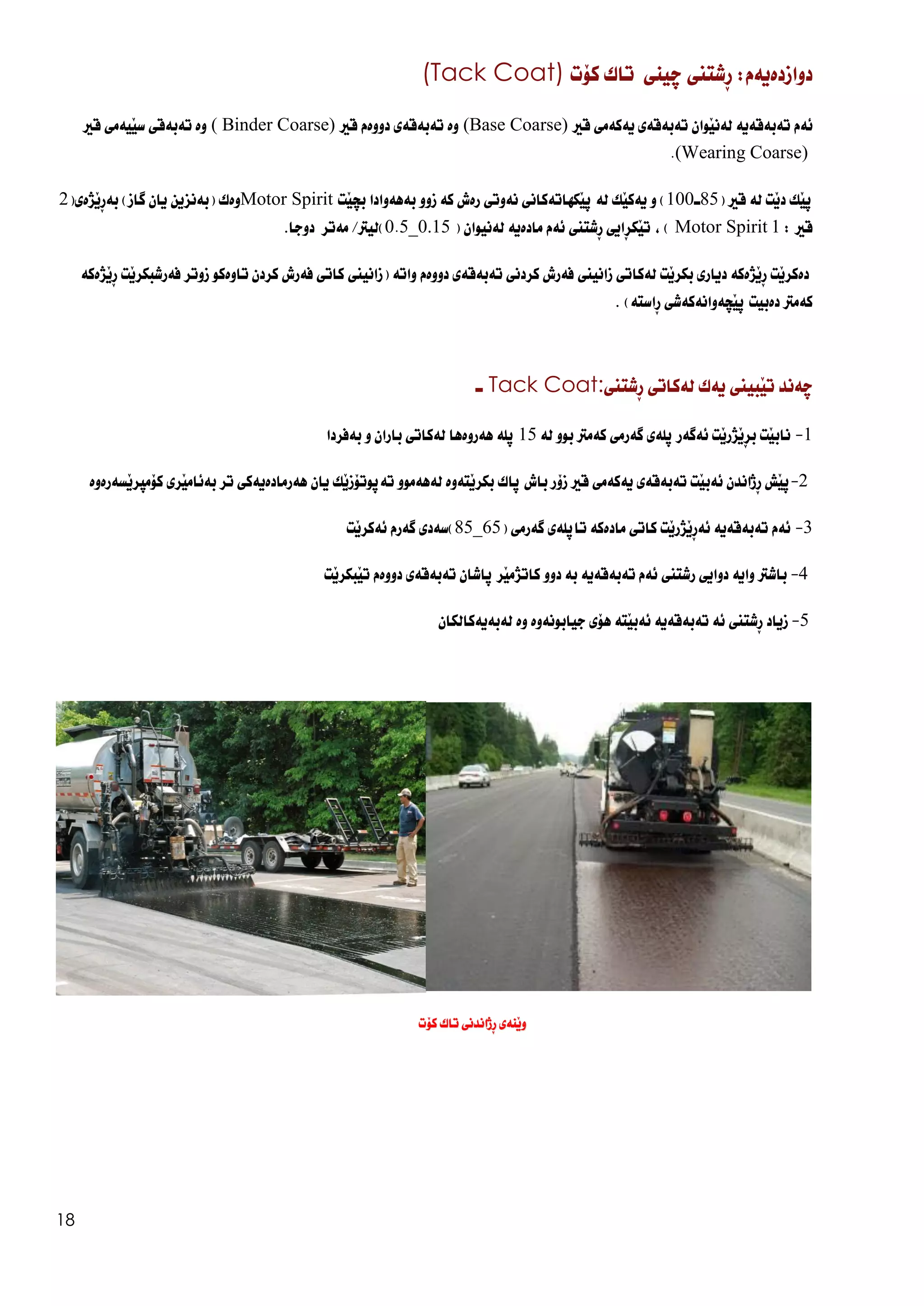 18
:‫دوازدةيةم‬
‫ِشتين‬‫ر‬
‫ضينى‬
‫تاك‬
‫كؤت‬
(Tack Coat)
‫ئةم‬
‫تةبةقةية‬
‫َوان‬‫ي‬‫لةن‬
‫تةبةقةي‬
‫يةكةمي‬
‫قري‬
(Base Coarse)
‫وة‬
‫تةبةقةي‬
‫دووةم‬
‫قري‬
( Binder Coarse)
‫وة‬
‫تةب‬
‫ةقي‬
‫َيةمي‬‫ي‬‫س‬
‫قري‬
(Wearing Coarse)
.
َ‫ي‬‫ث‬
‫ك‬
‫َت‬‫ي‬‫د‬
‫لة‬
‫قري‬
(
85
‫ـ‬
100
)
‫و‬
‫َك‬‫ي‬‫يةك‬
‫لة‬
‫َكهاتةكاني‬‫ي‬‫ث‬
‫نةوتي‬
‫رةش‬
‫كة‬
‫زوو‬
‫بةهةوادا‬
‫َت‬‫ي‬‫بض‬
Motor Spirit
‫وةك‬
(
‫بةنزين‬
‫يان‬
‫طاز‬
)
(‫َذةي‬‫ي‬ِ‫ر‬‫بة‬
2
‫قري‬
:
1
Motor Spirit
)
،
‫ِايي‬‫ر‬‫َك‬‫ي‬‫ت‬
‫ِشتين‬‫ر‬
‫ئةم‬
‫مادةية‬
‫لةنيوان‬
(
0.15
_
0.5
)
‫ليرت‬
/
‫مةتر‬
‫دوجا‬
.
‫َت‬‫ي‬‫دةكر‬
‫َذةكة‬‫ي‬ِ‫ر‬
‫دياري‬
‫َت‬‫ي‬‫بكر‬
‫لةكاتي‬
‫زانيين‬
‫فةرش‬
‫كردني‬
‫تةبةقةي‬
‫دووةم‬
‫واتة‬
(
‫زانيين‬
‫كاتي‬
‫فةرش‬
‫كردن‬
‫ت‬
‫اوةكو‬
‫زوتر‬
‫َت‬‫ي‬‫فةرشبكر‬
‫َذةكة‬‫ي‬ِ‫ر‬
‫كةمرت‬
‫دةبيت‬
‫َضةوانةكةشي‬‫ي‬‫ث‬
‫ِاستة‬‫ر‬
)
.
‫ضةند‬
‫َبيين‬‫ي‬‫ت‬
‫يةك‬
‫لةكاتي‬
‫ِشتين‬‫ر‬
Tack Coat:
‫ـ‬
1
-
‫َت‬‫ي‬‫ناب‬
‫َت‬‫ي‬‫َذر‬‫ي‬ِ‫ر‬‫ب‬
‫ئةطةر‬
‫ثلةي‬
‫طةرمي‬
‫كةمرت‬
‫بوو‬
‫لة‬
15
‫ثلة‬
‫هةروةها‬
‫لةكاتي‬
‫باران‬
‫و‬
‫بةفردا‬
2
-
‫َش‬‫ي‬‫ث‬
‫ِذاندن‬‫ر‬
‫َت‬‫ي‬‫ئةب‬
‫تةبةقةي‬
‫يةكةمي‬
‫قري‬
‫زؤر‬
‫باش‬
‫ثاك‬
‫َتةوة‬‫ي‬‫بكر‬
‫لةهةموو‬
‫َك‬‫ي‬‫تةثوتؤز‬
‫يان‬
‫هةرمادةيةكي‬
‫ت‬
‫ر‬
‫َري‬‫ي‬‫بةئام‬
‫َسةرةوة‬‫ي‬‫كؤمثر‬
3
-
‫ئةم‬
‫تةبةقةية‬
‫َت‬‫ي‬‫َذر‬‫ي‬ِ‫ر‬‫ئة‬
‫كاتي‬
‫مادةكة‬
‫تاثلةي‬
‫طةرمي‬
(
65
_
85
)
‫سةدي‬
‫طةرم‬
‫َت‬‫ي‬‫ئةكر‬
4
-
‫باشرت‬
‫واية‬
‫دوايي‬
‫رشتين‬
‫ئةم‬
‫تةبةقةية‬
‫بة‬
‫دوو‬
‫َر‬‫ي‬‫كاتذم‬
‫ثاشان‬
‫تةبةقةي‬
‫دووةم‬
‫َت‬‫ي‬‫َبكر‬‫ي‬‫ت‬
5
-
‫زياد‬
‫ِشتين‬‫ر‬
‫ئة‬
‫تةبةقةية‬
‫َتة‬‫ي‬‫ئةب‬
‫هؤي‬
‫جيابونةوة‬
‫وة‬
‫لةبةيةكالكان‬
‫كؤت‬ ‫تاك‬ ‫ِذاندنى‬‫ر‬ ‫َنةى‬‫ي‬‫و‬
 