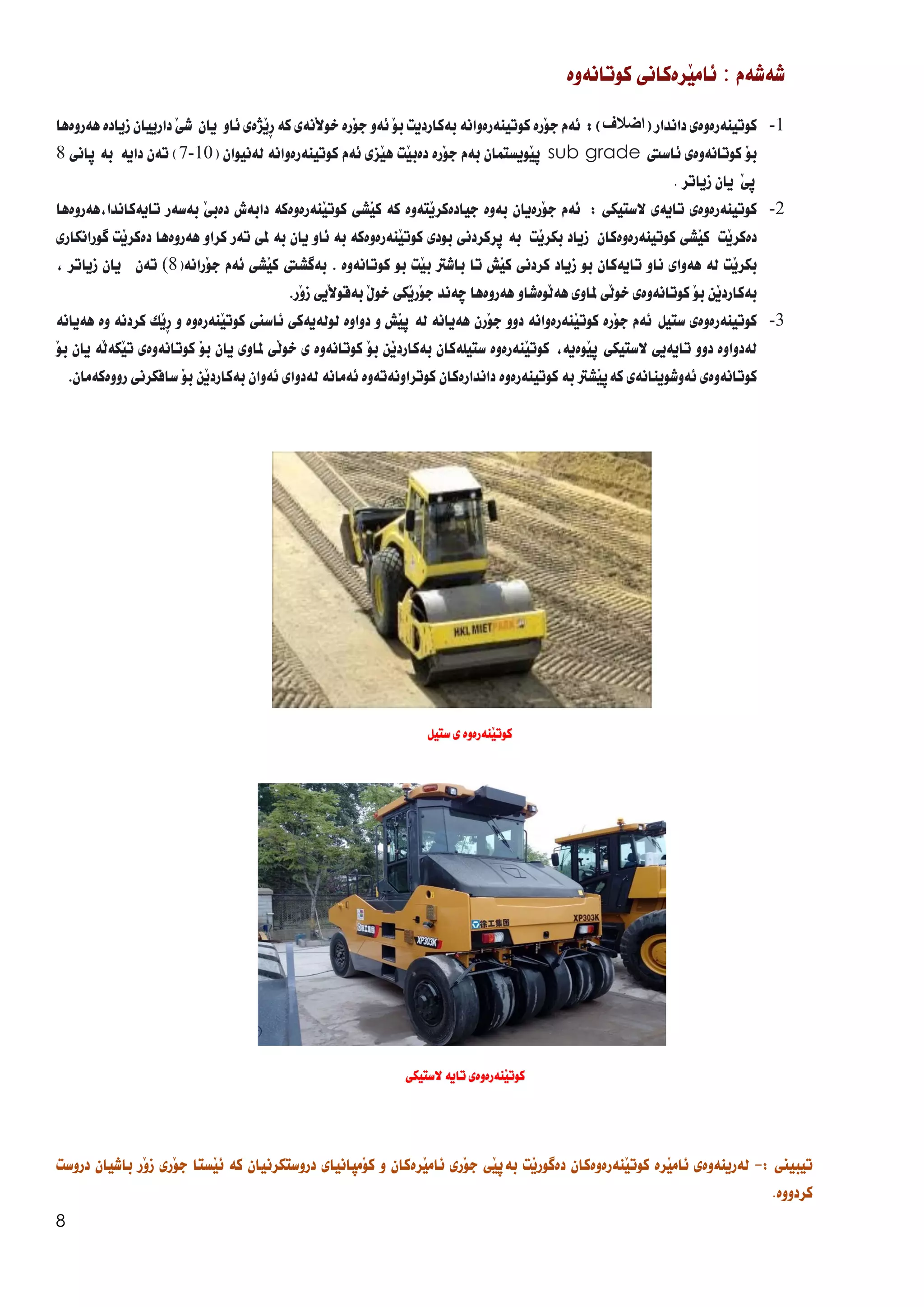 8
‫شةشةم‬
:
َ‫ي‬‫ئام‬
‫رةكان‬
‫ي‬
‫كوتانةوة‬
1
-
‫كوتينةرةوة‬
‫ي‬
‫داندار‬
(
‫اض‬
‫ال‬
‫ف‬
)
:
‫ئةم‬
َ‫و‬‫ج‬
‫رة‬
‫كوتينةرةوانة‬
‫بةكارديت‬
َ‫و‬‫ب‬
‫ئةو‬
َ‫و‬‫ج‬
‫رة‬
‫َنة‬‫ال‬‫خو‬
‫ي‬
‫كة‬
ِ‫ر‬
‫َذة‬‫ي‬
‫ي‬
‫ئ‬
‫او‬
‫يان‬
‫ش‬
َ‫ي‬
‫دارييان‬
‫زيادة‬
‫هةروةها‬
َ‫و‬‫ب‬
‫كوتانةوة‬
‫ي‬
‫ئاسيت‬
sub grade
‫ث‬
‫َويستمان‬‫ي‬
‫بةم‬
‫َرة‬‫و‬‫ج‬
‫َت‬‫ي‬‫دةب‬
‫َز‬‫ي‬‫ه‬
‫ي‬
‫ئةم‬
‫كوتينةرةوانة‬
‫لةنيوان‬
(
10
-
7
)
‫داية‬ ‫تةن‬
‫بة‬
‫ثان‬
‫ي‬
8
َ‫ي‬‫ث‬
‫يان‬
. ‫زياتر‬
2
-
‫كوتينةرةوة‬
‫ي‬
‫تاية‬
‫ي‬
‫الستيك‬
‫ي‬
:
‫ئةم‬
‫َرةيان‬‫و‬‫ج‬
‫بةوة‬
‫َتةوة‬‫ي‬‫جيادةكر‬
‫كة‬
‫َش‬‫ي‬‫ك‬
‫ي‬
‫َنةرةوةكة‬‫ي‬‫كوت‬
‫دابةش‬
‫دةب‬
َ‫ي‬
‫بة‬
‫سةر‬
‫هةروةها‬،‫تايةكاندا‬
َ‫ي‬‫دةكر‬
‫ت‬
‫َش‬‫ي‬‫ك‬
‫ي‬
‫َت‬‫ي‬‫بكر‬ ‫زياد‬ ‫كوتينةرةوةكان‬
‫بة‬
‫ثركردن‬
‫ي‬
‫بود‬
‫ي‬
‫َنةرةوةكة‬‫ي‬‫كوت‬
‫بة‬
‫ئاو‬
‫يان‬
‫بة‬
‫مل‬
‫ي‬
‫تةر‬
‫كرا‬
‫و‬
‫هةروةها‬
‫َت‬‫ي‬‫دةكر‬
‫طورانكار‬
‫ي‬
‫َت‬‫ي‬‫بكر‬
‫لة‬
‫هةوا‬
‫ي‬
‫ناو‬
‫تايةكان‬
‫بو‬
‫زياد‬
‫كردن‬
‫ي‬
‫َش‬‫ي‬‫ك‬
‫تا‬
‫باشرت‬
‫َت‬‫ي‬‫ب‬
‫بو‬
‫كوتانةوة‬
.
‫بةطشيت‬
‫َش‬‫ي‬‫ك‬
‫ي‬
‫ئةم‬
‫َران‬‫و‬‫ج‬
‫ة‬
(
8
)
‫تةن‬
‫يان‬
‫زياتر‬
،
‫َن‬‫ي‬‫بةكارد‬
َ‫و‬‫ب‬
‫كوتانةوة‬
‫ي‬
َ‫ل‬‫خو‬
‫ي‬
‫ملاو‬
‫ي‬
‫َوةشاو‬‫ل‬‫هة‬
‫هةروةها‬
‫ضةند‬
‫َك‬‫ي‬‫َر‬‫و‬‫ج‬
‫ي‬
َ‫ل‬‫خو‬
‫َيي‬‫ال‬‫بةقو‬
َ‫و‬‫ز‬
‫ر‬
.
3
-
‫كوتينةرةوة‬
‫ي‬
‫ستيل‬
‫ئةم‬
َ‫و‬‫ج‬
‫رة‬
َ‫ي‬‫كوت‬
‫نةرةوانة‬
‫دوو‬
َ‫و‬‫ج‬
‫رن‬
‫هةيانة‬
‫لة‬
‫ث‬
َ‫ي‬
‫ش‬
‫و‬
‫دواوة‬
‫لولةيةكى‬
‫ئاسين‬
َ‫ي‬‫كوت‬
‫نةرة‬
‫وة‬
‫و‬
‫كردنة‬ ‫َك‬‫ي‬ِ‫ر‬
‫وة‬
‫هةيانة‬
‫لةدواوة‬
‫دوو‬
‫تايةي‬
‫ي‬
‫الستيك‬
‫ي‬
‫ث‬
َ‫ي‬
‫وةية‬
،
َ‫ي‬‫كوت‬
‫نةرةوة‬
‫ستيلةكان‬
َ‫ي‬‫بةكارد‬
‫ن‬
َ‫و‬‫ب‬
‫كوتانةوة‬
‫ى‬
َ‫ل‬‫خو‬
‫ي‬
‫ملاو‬
‫ي‬
‫يان‬
‫ب‬
َ‫و‬
‫كوتانةوة‬
‫ي‬
َ‫ي‬‫ت‬
َ‫ل‬‫كة‬
‫ة‬
‫يان‬
َ‫و‬‫ب‬
‫كوتانةوة‬
‫ي‬
‫ئةوشوينانة‬
‫ي‬
‫كةث‬
َ‫ي‬
‫شرت‬
‫بة‬
‫كوتينةرةوة‬
‫داندارةكان‬
‫كوتراونةتةوة‬
‫ئةمان‬
‫ة‬
‫لةدوا‬
‫ي‬
‫ئةوان‬
َ‫ي‬‫بةكارد‬
‫ن‬
َ‫و‬‫ب‬
‫سافكرن‬
‫ي‬
‫رووةكةمان‬
.
‫تيبيين‬
:
-
‫لةرينةوة‬
‫ي‬
‫َرة‬‫ي‬‫ئام‬
َ‫ي‬‫كوت‬
‫نةرةوةكان‬
َ‫ي‬‫دةطور‬
‫ت‬
َ‫ي‬‫بةث‬
‫ي‬
َ‫و‬‫ج‬
‫ر‬
‫ي‬
َ‫ي‬‫ئام‬
‫رةكان‬
‫و‬
َ‫و‬‫ك‬
‫مثانيا‬
‫ي‬
‫دروستكرنيان‬
‫كة‬
َ‫ي‬‫ئ‬
‫ستا‬
‫َر‬‫و‬‫ج‬
‫ي‬
َ‫و‬‫ز‬
‫ر‬
‫باشيان‬
‫دروست‬
‫كردووة‬
.
‫ستيل‬ ‫ى‬ ‫َنةرةوة‬‫ي‬‫كوت‬
‫الستيكى‬ ‫تاية‬ ‫َنةرةوةى‬‫ي‬‫كوت‬
 