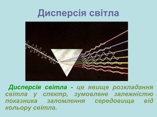 Дисперсія світла
Дисперсія світла - це явище розкладання
світла у спектр, зумовлене залежністю
показника заломлення середовища від
кольору світла.
 