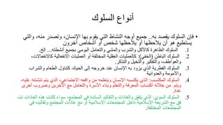 ‫أنواع‬
‫السلوك‬
•
‫فإن‬
‫السلوك‬
‫يقصد‬
‫به‬
..
‫جميع‬
‫أوجه‬
‫النشاط‬
‫التي‬
‫يقوم‬
‫بها‬
،‫اإلنسان‬
‫وتصدر‬
‫من‬
،‫ه‬
‫والتي‬
‫يستطيع‬
‫هو‬
‫أن‬
‫يالحظها‬
‫أو‬
‫يالحظها‬
‫شخص‬
‫أو‬
‫أشخاص‬
‫آخرون‬
.1
‫السلوك‬
‫الظاهر‬
‫كاألكل‬
‫والشرب‬
‫والمشي‬
‫والتعامل‬
‫اليومي‬
‫بجميع‬
‫أنشطته‬
...
‫إلخ‬
.
.2
‫السلوك‬
‫الباطن‬
(
‫الخفي‬
:)
‫كالعمليات‬
‫العقلية‬
‫المختلفة‬
‫أو‬
‫العمليات‬
‫االنفعالية‬
‫كاال‬
،‫نفعاالت‬
،‫والعواطف‬
‫والتفكير‬
‫والتخيل‬
‫والتذكر‬
.
.3
‫السلوك‬
‫الفطرية‬
‫الذي‬
‫يزود‬
‫به‬
‫اإلنسان‬
‫عند‬
‫خروجه‬
‫إلى‬
، ‫الحيا‬
‫كتناول‬
‫الطعام‬
‫والشراب‬
‫واألمومة‬
‫والعدوانية‬
.4
‫السلوك‬
‫المكتسب‬
:
‫الذي‬
‫يكتسبه‬
‫اإلنسان‬
‫ويتعلمه‬
‫من‬
‫واقعه‬
،‫االجتماعي‬
‫الذي‬
‫يتم‬
‫ت‬
‫نشئته‬
،‫عليه‬
‫ويتم‬
‫من‬
‫خالله‬
‫اكتساب‬
‫المعرفة‬
‫والتعلم‬
‫وبناء‬
‫األسر‬
‫والتعامل‬
‫مع‬
‫اآلخرين‬
‫وضروب‬
‫أخرى‬
‫عد‬
.
.5
‫السلوك‬
‫السوي‬
:
‫الذي‬
‫يتفق‬
‫والعادات‬
‫والتقاليد‬
‫السائد‬
‫في‬
،‫المجتمع‬
‫سواء‬
‫كانت‬
‫هذه‬
‫العادات‬
‫تت‬
‫فق‬
‫مع‬
‫الشريعة‬
‫اإلسالمية‬
‫داخل‬
‫المجتمعات‬
‫اإلسالمية‬
‫أو‬
‫مع‬
‫عادات‬
‫المجتمع‬
‫وتقاليده‬
‫في‬
‫المجتمعات‬
‫المختلفة‬
.
 